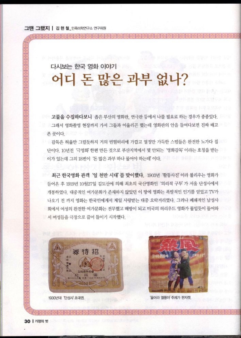 그땐 그랬지  김현철민족미학연구소 연구위원   다시보는 한국 영화 이야기  어디 돈 많은 과부 없나  고물을 수집하다보니 좁은 부산의 영화관 연극판 등에서 나를 필요로 하는 경우가 종종있다.  그래서 영화촬영 현장까지 가서 그들과 어울리곤 했는데 영화판의 안을 들여다보면 진짜 배고  픈 곳이다.  감독은 허울만 그럴듯하지 거의 빈털터리에 가깝고 열정만 가득한 스텝들은 완전한 노가다 집 단이다. 10년전 극영화 한편 만든 것으로 부산지역에서 몇 안되는 영화감독이라는 호칭을 받는 이가 있는데 그의 18번이 돈 많은 과부 하나 물어야 하는데 이다.  최근 한국영화 관객 일 천만 시대를 맞이했다. 1903년 활동사진이라 불리우는 영화가  들어온 후 1919년 10월27일 김도산에 의해 최초의 국산영화인 의리적 구투가 서울 단성사에서 개봉하였다. 대중적인 여가문화가 존재하지 않았던 이 땅에 영화는 폭발적인 인기를 얻었고 TV가  나오기 전까지 영화는 한국인에게서 제일 사랑받는 대중 오락거리였다. 그러나 폐쇄적인 남성사  회에서 여성의 완전한 여가문화는 전무했고 해방이 되고 미국의 허리우드 영화가 물밀듯이 들어와  서 여성들을 극장으로 끌어 들이기 시작했다. 