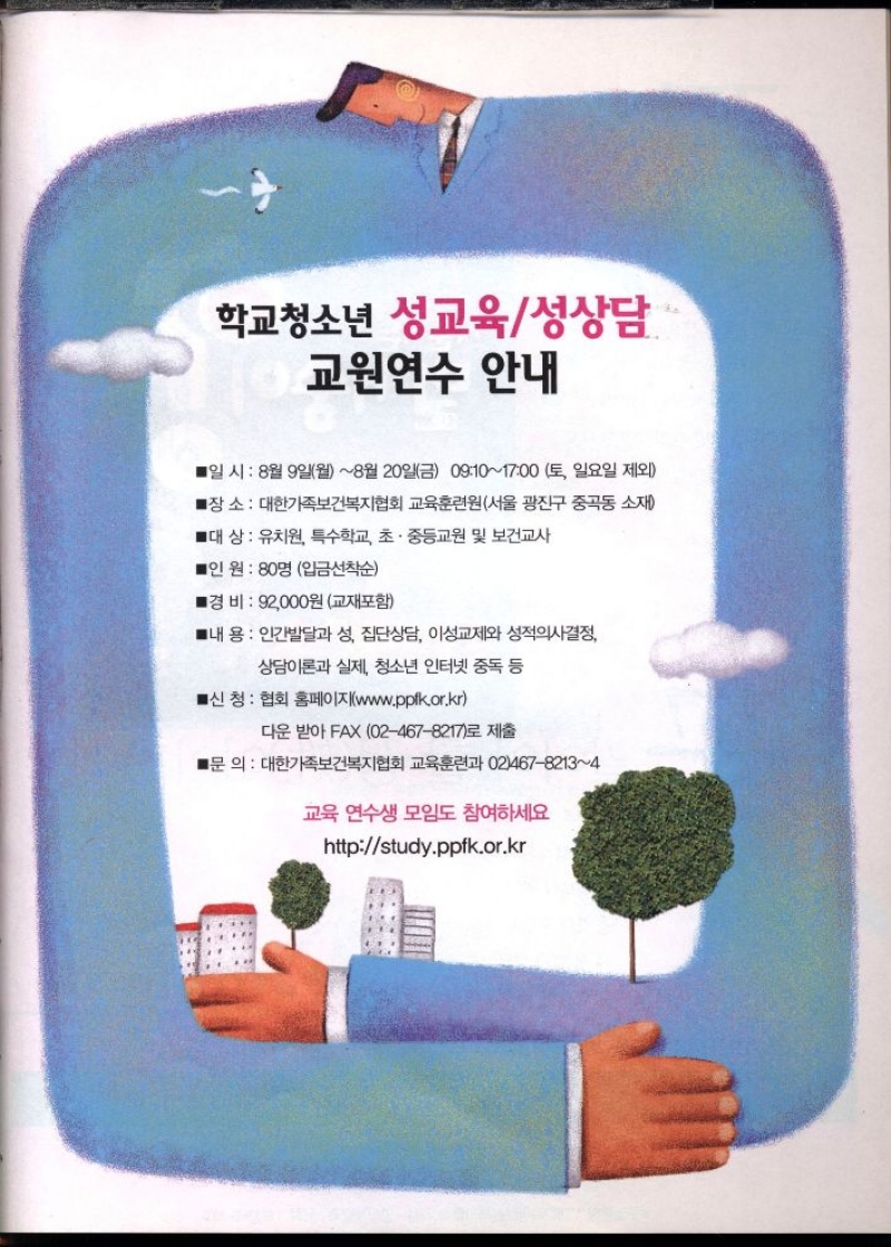 학교청소년 성교육성상담  교원연수 안내  ■일시 8월 9일월8월 20일금 09101700 토 일요일 제외  ■장소 대한가족보건복지협회 교육훈련원서울 광진구 중곡동 소재  ■대상  유치원 특수학교 초·중등교원 및 보건교사  ■인원 80명 입금선착순  ■경비  92000원 교재포함  ■내용 인간발달과 성 집단상담 이성교제와 성적의사결정  상담이론과 실제 청소년 인터넷 중독 등  ■신청 협회 홈페이지www.pplk.or.kr  다운 받아 FAX 024678217로 제출  ■문 의  대한가족보건복지협회 교육훈련과 0246782134  교육 연수생 모임도 참여하세요  httpstudy.ppfk.or.kr 