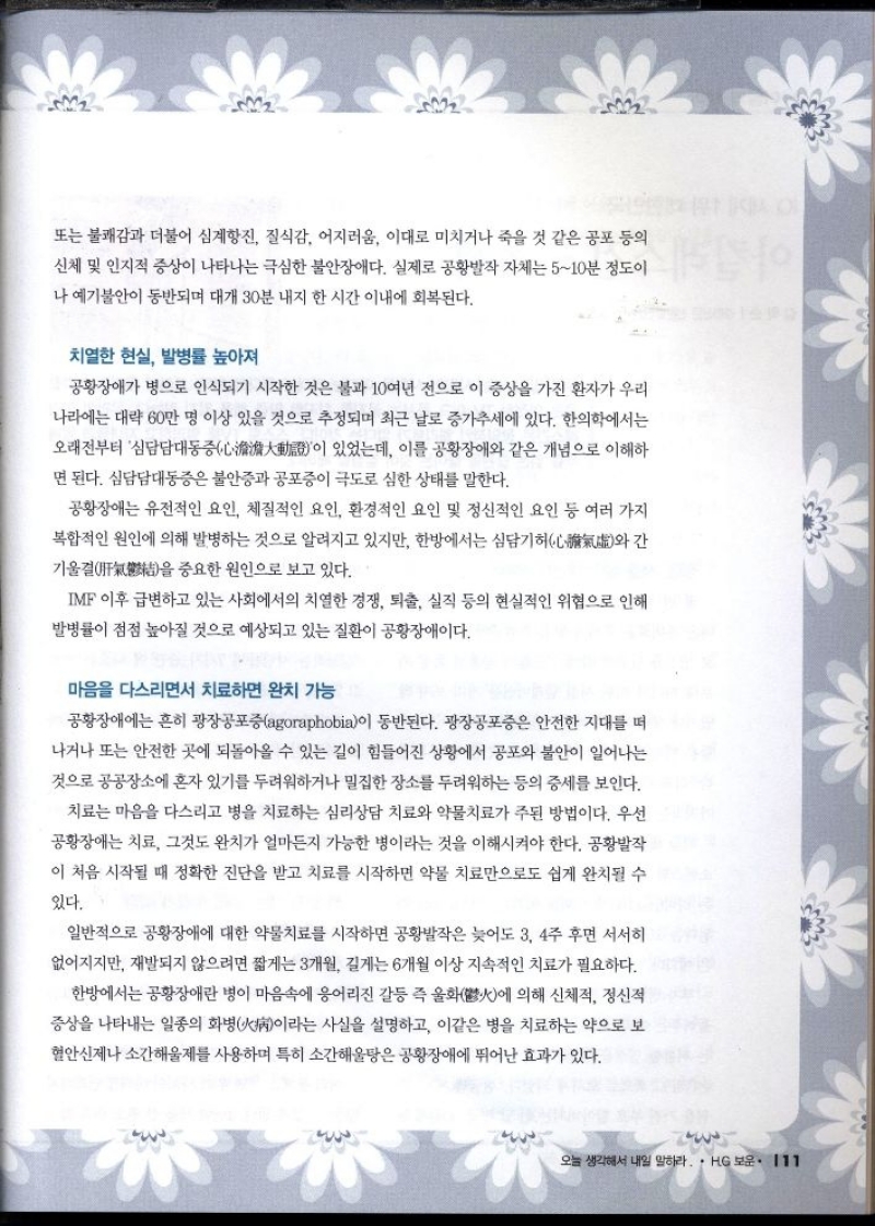 또는 불쾌감과 더불어 심계항진 질식감 어지러움 이대로 미치거나 죽을 것 같은 공포 등의 신체 및 인지적 증상이 나타나는 극심한 불안장애다. 실제로 공황발작 자체는 510분 정도이  나 예기불안이 동반되며 대개 30분 내지 한 시간 이내에 회복된다.  치열한 현실 발병률 높아져  공황장애가 병으로 인식되기 시작한 것은 불과 10여년 전으로 이 증상을 가진 환자가 우리  나라에는 대략 60만 명 이상 있을 것으로 추정되며 최근 날로 증가추세에 있다. 한의학에서는  오래전부터 심담담대동증이 있었는데 이를 공황장애와 같은 개념으로 이해하 면 된다. 심담담대동증은 불안증과 공포증이 극도로 심한 상태를 말한다.  공황장애는 유전적인 요인 체질적인 요인 환경적인 요인 및 정신적인 요인 등 여러 가지 복합적인 원인에 의해 발병하는 것으로 알려지고 있지만 한방에서는 심담기허  기울결을 중요한 원인으로 보고 있다.  간 와  IMF 이후 급변하고 있는 사회에서의 치열한 경쟁 퇴출 실직 등의 현실적인 위협으로 인해  발병률이 점점 높아질 것으로 예상되고 있는 질환이 공황장애이다.  마음을 다스리면서 치료하면 완치 가능  공황장애에는 흔히 광장공포증agoraphobia이 동반된다. 광장공포증은 안전한 지대를 떠 나거나 또는 안전한 곳에 되돌아올 수 있는 길이 힘들어진 상황에서 공포와 불안이 일어나는 것으로 공공장소에 혼자 있기를 두려워하거나 밀집한 장소를 두려워하는 등의 증세를 보인다.  치료는 마음을 다스리고 병을 치료하는 심리상담 치료와 약물치료가 주된 방법이다. 우선  공황장애는 치료 그것도 완치가 얼마든지 가능한 병이라는 것을 이해시켜야 한다. 공황발작  이 처음 시작될 때 정확한 진단을 받고 치료를 시작하면 약물 치료만으로도 쉽게 완치될 수  있다.  일반적으로 공황장애에 대한 약물치료를 시작하면 공황발작은 늦어도 3 4주 후면 서서히 없어지지만 재발되지 않으려면 짧게는 3개월 길게는 6개월 이상 지속적인 치료가 필요하다.  한방에서는 공황장애란 병이 마음속에 응어리진 갈등 즉 울화鬱에 의해 신체적 정신적 증상을 나타내는 일종의 화병病이라는 사실을 설명하고 이같은 병을 치료하는 약으로 보 혈안신제나 소간해울제를 사용하며 특히 소간해울탕은 공황장애에 뛰어난 효과가 있다. 