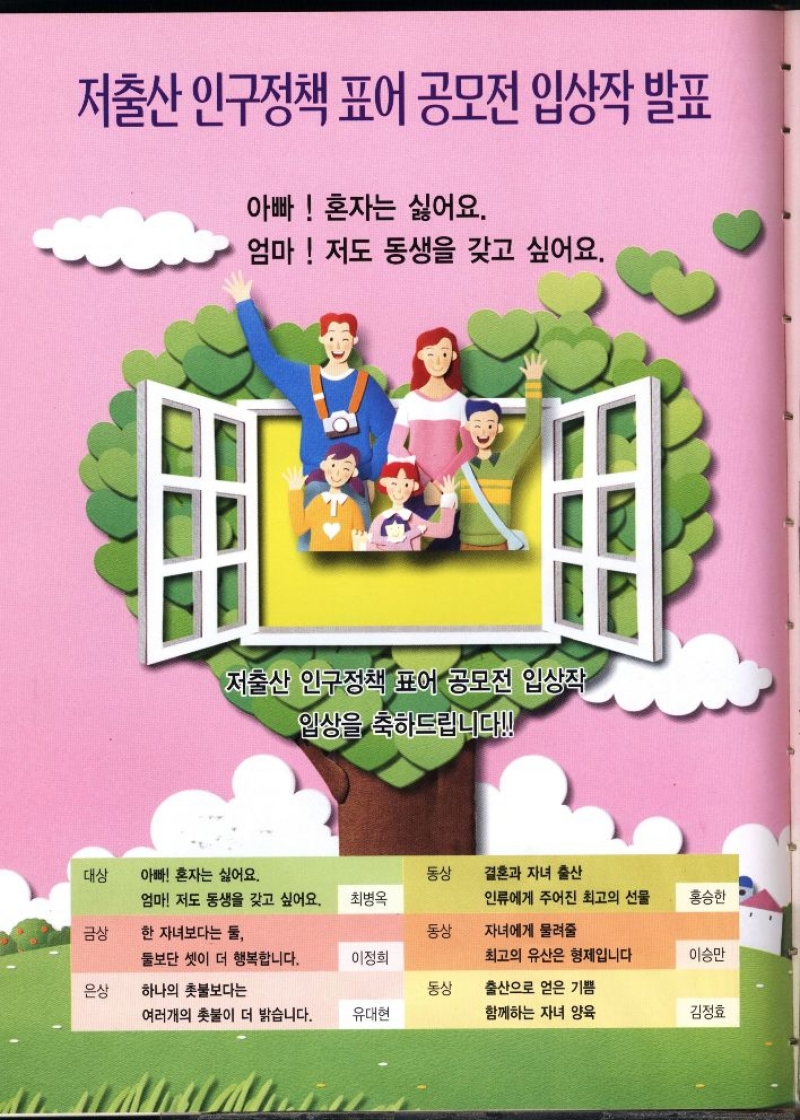 저출산 인구정책 표어 공모전 입상작 발표  아빠 혼자는 싫어요.  엄마 저도 동생을 갖고 싶어요.  저출산 인구정책 표어 공모전 입상작  입상을 축하드립니다  대상  아빠 혼자는 싫어요.  동상  결혼과 자녀 출산  엄마 저도 동생을 갖고 싶어요.  최병옥  인류에게 주어진 최고의 선물  홍승한  금상  한 자녀보다는 둘  동상  자녀에게 물려줄  둘보단 셋이 더 행복합니다.  이정희  최고의 유산은 형제입니다  이승만  은상  하나의 촛불보다는  동상  출산으로 얻은 기쁨  여러개의 촛불이 더 밝습니다.  유대현  함께하는 자녀 양육  김정효 