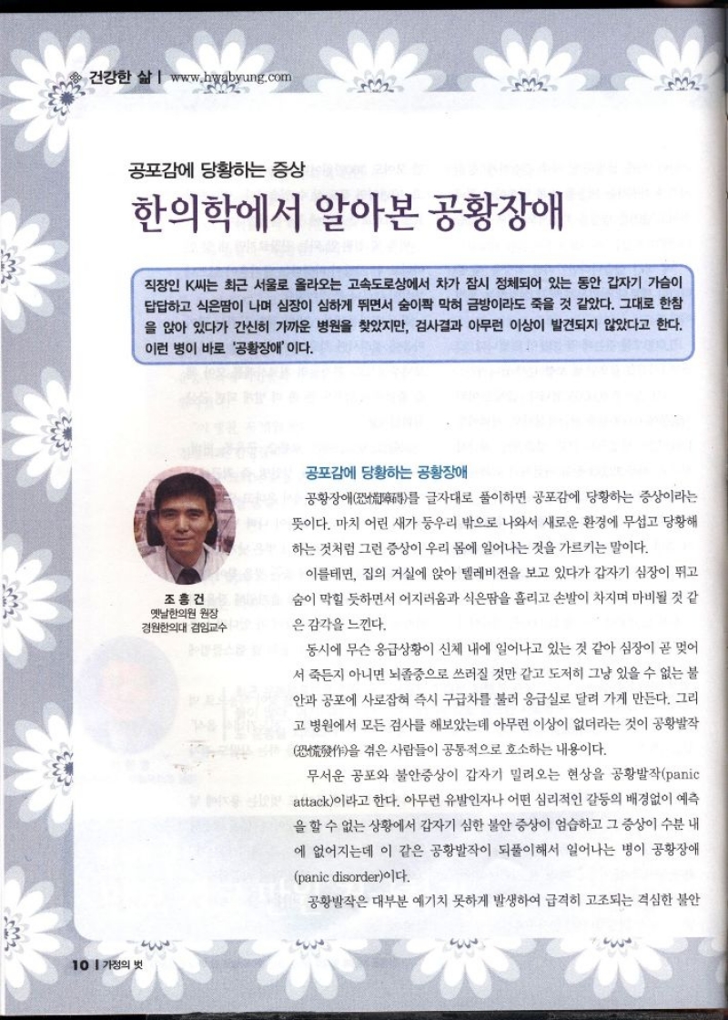 건강한 삶 www.hwabyung.com  공포감에 당황하는 증상  한의학에서 알아본 공황장애  직장인 K씨는 최근 서울로 올라오는 고속도로상에서 차가 잠시 정체되어 있는 동안 갑자기 가슴이 답답하고 식은땀이 나며 심장이 심하게 뛰면서 숨이콱 막혀 금방이라도 죽을 것 같았다. 그대로 한참 을 앉아 있다가 간신히 가까운 병원을 찾았지만 검사결과 아무런 이상이 발견되지 않았다고 한다. 이런 병이 바로 공황장애 이다.  공포감에 당황하는 공황장애  즉 공황장애를 글자대로 풀이하면 공포감에 당황하는 증상이라는 뜻이다. 마치 어린 새가 둥우리 밖으로 나와서 새로운 환경에 무섭고 당황해 하는 것처럼 그런 증상이 우리 몸에 일어나는 것을 가르키는 말이다.  조홍건 옛날한의원 원장 경원한의대 겸임교수  이를테면 집의 거실에 앉아 텔레비전을 보고 있다가 갑자기 심장이 뛰고 숨이 막힐 듯하면서 어지러움과 식은땀을 흘리고 손발이 차지며 마비될 것 같  은 감각을 느낀다.  동시에 무슨 응급상황이 신체 내에 일어나고 있는 것 같아 심장이 곧 멎어 서 죽든지 아니면 뇌졸중으로 쓰러질 것만 같고 도저히 그냥 있을 수 없는 불 안과 공포에 사로잡혀 즉시 구급차를 불러 응급실로 달려 가게 만든다. 그리 고 병원에서 모든 검사를 해보았는데 아무런 이상이 없더라는 것이 공황발작  을 겪은 사람들이 공통적으로 호소하는 내용이다.  무서운 공포와 불안증상이 갑자기 밀려오는 현상을 공황발작panic  attack이라고 한다. 아무런 유발인자나 어떤 심리적인 갈등의 배경없이 예측 을 할 수 없는 상황에서 갑자기 심한 불안 증상이 엄습하고 그 증상이 수분 내 에 없어지는데 이 같은 공황발작이 되풀이해서 일어나는 병이 공황장애  panic disorder이다.  공황발작은 대부분 예기치 못하게 발생하여 급격히 고조되는 격심한 불안 