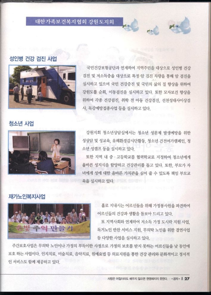 대한가족보건복지협회 강원도지회  성인병 건강 검진 사업 국민건강보험공단과 연계하여 지역주민을 대상으로 성인병 건강  검진 및 저소득층을 대상으로 특정 암 검진 차량을 통해 암 검진을  실시하고 있으며 국민 건강증진 및 국민의 삶의 질 향상을 위하여  강원도를 순회 이동검진을 실시하고 있다. 또한 모자보건 향상을  위하여 각종 건강검진 취학 전 아동 건강검진 선천성대사이상검  사 독감예방접종사업 등을 실시하고 있다.  청소년 사업  강원지회 청소년상담실에서는 청소년 성문제 발생예방을 위한  성상담 및 성교육 유해환경감시단활동 청소년 건전여가캠페인 청  소년 성캠프 등을 실시하고 있다.  또한 지역 내 중 · 고등학교를 협력학교로 지정하여 청소년에게  올바른 성지식을 함양하고 건강관리를 돕고 있다. 또한 부모가 자  녀에게 성에 대한 올바른 가치관을 심어 줄 수 있도록 책임 부모교  육을 실시하고 있다.  재가노인복지사업  홀로 지내시는 어르신들을 위해 가정봉사원을 파견하여  어르신들의 건강과 생활을 돌보아 드리고 있다.  은빛 주억 만들기  또 지역사회와 연계하여 저소득 가정 도시락 지원 사업  독거노인 반찬 서비스 지원 무의탁 노인을 위한 결연사업  등 다양한 사업을 실시하고 있다.  주간보호사업은 무의탁 노인이나 가정의 부득이한 사정으로 가정의 보호를 받지 못하는 어르신들을 낮 동안에  보호하는 사업이다. 인지치료 미술치료 음악치료 원예요법 등 의료지원을 통한 건강관리와 문화적이고 정서적  인 서비스도 함께 제공하고 있다. 