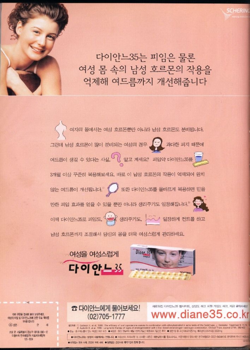다이안느35는 피임은 물론  여성 몸 속의 남성 호르몬의 작용을 억제해 여드름까지 개선해줍니다  여자의 몸에서는 여성 호르몬뿐만 아니라 남성 호르몬도 분비됩니다.  그런데 남성 호르몬이 많이 분비되는 여성의 경우  과다한 피지 때문에  여드름이 생길 수 있다는 사실. 7.  알고 계세요 피임약 다이안느35  3개월 이상 꾸준히 복용해보세요. 바로 이 남성 호르몬의 작용이 억제되어 원치  않는 여드름이 개선됩니다.  또한 다이안느35를 올바르게 복용하면 믿을  만한 피임 효과를 얻을 수 있을 뿐만 아니라 생리주기도 일정해집니다.  이제 다이안느35로 피임도 생리주기도  일정하게 컨트롤 하고  남성 호르몬까지 조절해서 당신의 몸을 더욱 여성스럽게 관리하세요.  여성을 여성스럽게  Dione 35 