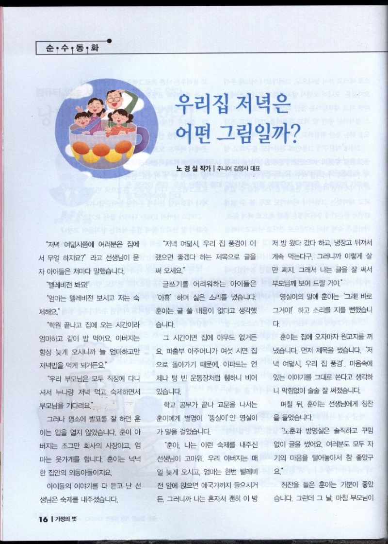 순수 동화  우리집 저녁은  어떤 그림일까  노경실 작가  주니어김영사 대표  저녁 여덟시쯤에 여러분은 집에  서 무얼 하지요 라고 선생님이 묻  자 아이들은 저마다 말했습니다.  텔레비전 봐요  저녁 여덟시 우리 집 풍경이 이  랬으면 좋겠다 하는 제목으로 글을  써 오세요  엄마는 텔레비전 보시고 저는 숙  제해요  글쓰기를 어려워하는 아이들은  아휴 하며 싫은 소리를 냈습니다.  훈이는 글 쓸 내용이 없다고 생각했  습니다.  학원 끝나고 집에 오는 시간이라  엄마하고 같이 밥 먹어요. 아버지는  항상 늦게 오시니까 늘 엄마하고만  저녁밥을 먹게 되거든요  우리 부모님은 모두 직장에 다니  셔서 누나랑 저녁 먹고 숙제하면서  부모님을 기다려요  그러나 평소에 발표를 잘 하던 훈  이는 입을 열지 않았습니다. 훈이 아  버지는 조그만 회사의 사장이고 엄  마는 옷가게를 합니다. 훈이는 넉넉  한 집안의 외동아들이지요.  아이들의 이야기를 다 듣고 난 선 생님은 숙제를 내주셨습니다.   그 시간이면 집에 아무도 없거든  요 파출부 아주머니가 여섯 시면 집  으로 돌아가기 때문에 아파트는 언  제나 텅 빈 운동장처럼 휑하니 비어  있습니다.  학교 공부가 끝나 교문을 나서는  훈이에게 별명이 실이인 영실이  가 말을 걸었습니다.  훈아. 나는 이런 숙제를 내주신  선생님이 고마워 우리 아버지는 매  일 늦게 오시고 엄마는 한번 텔레비  전 앞에 앉으면 애국가까지 들으시거  든. 그러니까 나는 혼자서 괜히 이 방  저 방 왔다 갔다 하고 냉장고 뒤져서 계속 먹는다구. 그러니까 이렇게 살  만 찌지. 그래서 나는 글을 잘 써서  부모님께 보여 드릴 거야.  영실이의 말에 훈이는 그래 바로  그거야 하고 소리를 지를 뻔했습니  다.  훈이는 집에 오자마자 원고지를 꺼  냈습니다. 먼저 제목을 썼습니다. 저  녁 여덟시 우리 집 풍경. 마음속에  있는 이야기를 그대로 쓴다고 생각하  니 막힘없이 술술 잘 써졌습니다.  며칠 뒤 훈이는 선생님에게 칭찬  을 들었습니다.  노훈과 방영실은 솔직하고 꾸밈  없이 글을 썼어요. 여러분도 모두 자  기의 마음을 털어놓아서 참 좋았구  요  칭찬을 들은 훈이는 기분이 좋았  습니다. 그런데 그 날 마침 부모님이 