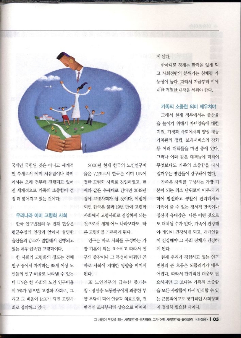 국에만 국한된 것은 아니고 세계적  인 추세로서 이미 서유럽이나 북미  에서는 오래 전부터 진행되고 있어  전 세계적으로 가족의 소중함이 점  점 더 엷어지고 있는 것이다.  우리나라 이미 고령화 사회  한국 인구변천의 두 번째 현상은  평균수명의 연장과 앞에서 설명한  출산율의 감소가 결합해서 진행되고  있는 매우 급속한 고령화이다.  한 사회의 고령화의 정도는 전체  인구 중에서 차지하는 65세 이상 노  인들의 인구 비율로 나타낼 수 있는  데 UN은 한 사회의 노인 인구비율  이 7가 넘으면 고령화 사회로 그  리고 그 비율이 14가 되면 고령사  회로 정의하고 있다.  2000년 현재 한국의 노인인구비  율은 7.1로서 한국은 이미 UN이  정한 고령화 사회로 진입하였고 현  재와 같은 추세대로 간다면 2019년  경에 고령사회가 될 것이다. 이렇게  되면 한국은 불과 19년 만에 고령화  사회에서 고령사회로 진입하게 되는  것으로서 세계 어느 나라보다도 빠  른 고령화를 기록하게 된다.  인구는 바로 사회를 구성하는 가  장 기본이 되는 요소이고 따라서 인  구의 증감이나 그 특성이 바뀌면 곧  바로 사회에 지대한 영향을 미치게  된다.  또 노인인구의 급속한 증가는  청·장년층 노동인구에게 과중한 부  양 부담이 되어 연금과 의료보험 전  반적인 조세부담의 상승으로 이어지  게 된다.  한마디로 경제는 활력을 잃게 되  고 사회전반의 분위기는 침체될 가  능성이 높다. 따라서 지금부터 이에  대한 적절한 대책을 세워야 한다.  가족의 소중한 의미 깨우쳐야  그래서 현재 정부에서는 출산율  을 높이기 위해서 자녀양육에 대한  지원 가정과 사회에서의 양성 평등  가치관의 정립 보육서비스의 강화  등 여러 대책들을 마련 중에 있다.  그러나 이와 같은 대책들에 더하여  무엇보다도 가족의 소중함을 다시  일깨우는 방안들이 강구돼야 한다.  가족은 사회를 구성하는 가장 기  본이 되는 최소 단위로써 아무리 과  학이 발전하고 생활이 편리해져도  가족이 줄 수 있는 정서적 만족이나  정신적 유대감은 다른 어떤 것으로  도 대체될 수가 없다. 가족이 건강해  야 개인이 건강하게 되고 개개인들  이 건강해야 그 사회 전체가 건강하  게 된다.  현재 우리가 경험하고 있는 인구  변천의 큰 흐름은 되돌리기가 매우  어렵다. 따라서 단기적인 대응도 필  요하지만 그보다는 가족의 소중함  을 모든 사람들이 다시 인식할 수 있  는 근본적이고도 장기적인 사회정책  이 절실히 필요한 때이다. 