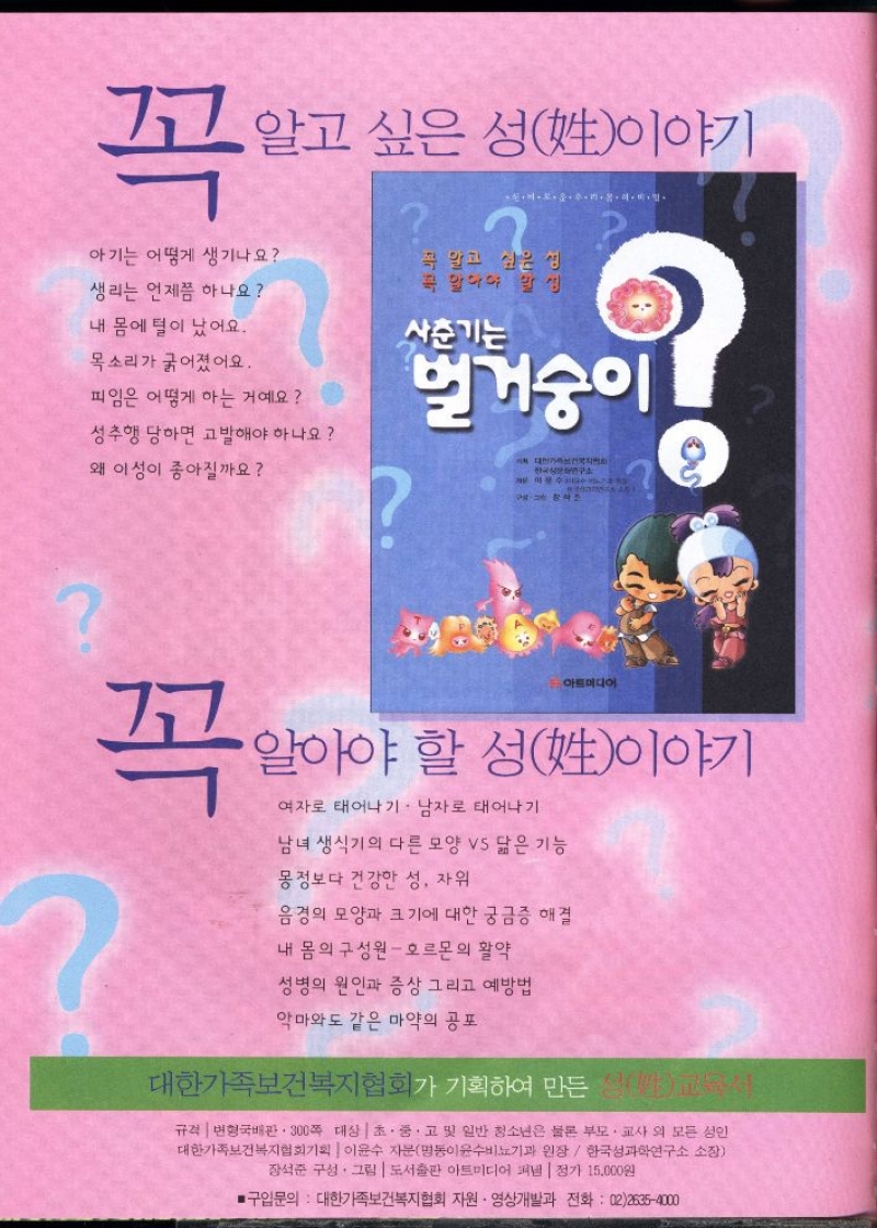 꼭  알고 싶은 성姓이야기  아기는 어떻게 생기나요  생리는 언제쯤 하나요  내 몸에 털이 났어요.  목소리가 굵어졌어요.  피임은 어떻게 하는 거예요    꼭 알고 싶은 생 꼭 말이야 말  사춘기는  벌거숭이  성추행 당하면 고발해야 하나요  왜 이성이 좋아질까요    꼭  아트미디어  알아야 할 성姓이야기  여자로 태어나기. 남자로 태어나기  남녀 생식기의 다른 모양 vs 닮은 기능  몽정보다 건강한 성 자위  음경의 모양과 크기에 대한 궁금증 해결  내 몸의 구성원  호르몬의 활약  성병의 원인과 증상 그리고 예방법  악마와도 같은 마약의 공포  대한가족보건복지협회가 기획하여 만든  규격 변형국배판. 300쪽 대상 초·중·고 및 일반 청소년은 물론 부모·교사 외 모든 성인 대한가족보건복지협회기획  이윤수 자문명동이윤수비뇨기과 원장 한국성과학연구소 소장 장석준 구성·그림  도서출판 아트미디어 펴냄  정가 15000원  ■구입문의  대한가족보건복지협회 지원 • 영상개발과 전화 0226354000 