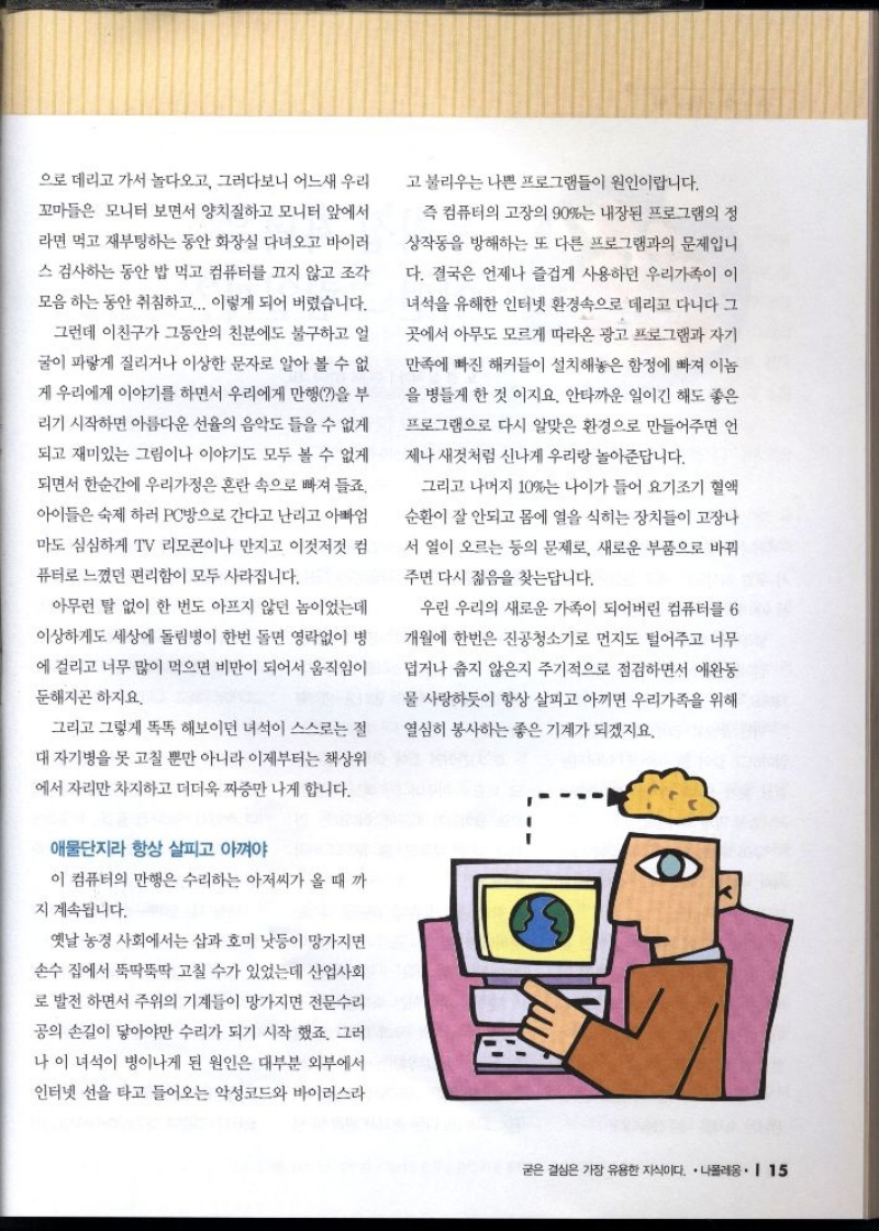 으로 데리고 가서 놀다오고 그러다보니 어느새 우리 꼬마들은 모니터 보면서 양치질하고 모니터 앞에서  라면 먹고 재부팅하는 동안 화장실 다녀오고 바이러  스 검사하는 동안 밥 먹고 컴퓨터를 끄지 않고 조각  모음 하는 동안 취침하고... 이렇게 되어 버렸습니다.  그런데 이친구가 그동안의 친분에도 불구하고 얼  굴이 파랗게 질리거나 이상한 문자로 알아 볼 수 없  게 우리에게 이야기를 하면서 우리에게 만행을 부  리기 시작하면 아름다운 선율의 음악도 들을 수 없게  되고 재미있는 그림이나 이야기도 모두 볼 수 없게  되면서 한순간에 우리가정은 혼란 속으로 빠져 들죠.  아이들은 숙제 하러 PC방으로 간다고 난리고 아빠엄  마도 심심하게 TV 리모콘이나 만지고 이것저것 컴 퓨터로 느꼈던 편리함이 모두 사라집니다.  아무런 말 없이 한 번도 아프지 않던 놈이었는데  이상하게도 세상에 돌림병이 한번 돌면 영락없이 병  에 걸리고 너무 많이 먹으면 비만이 되어서 움직임이  둔해지곤 하지요.  그리고 그렇게 똑똑해보이던 녀석이 스스로는 절  대 자기병을 못 고칠 뿐만 아니라 이제부터는 책상위  에서 자리만 차지하고 더더욱 짜증만 나게 합니다.  애물단지라 항상 살피고 아껴야  이 컴퓨터의 만행은 수리하는 아저씨가 올 때 까  지 계속됩니다.  옛날 농경 사회에서는 삽과 호미 낫등이 망가지면  손수 집에서 뚝딱뚝딱 고칠 수가 있었는데 산업사회  로 발전하면서 주위의 기계들이 망가지면 전문수리  공의 손길이 닿아야만 수리가 되기 시작 했죠. 그러 나 이 녀석이 병이나게 된 원인은 대부분 외부에서  인터넷 선을 타고 들어오는 악성코드와 바이러스라 고 불리우는 나쁜 프로그램들이 원인이랍니다.  즉 컴퓨터의 고장의 90는 내장된 프로그램의 정  상작동을 방해하는 또 다른 프로그램과의 문제입니  다. 결국은 언제나 즐겁게 사용하던 우리가족이 이  녀석을 유해한 인터넷 환경속으로 데리고 다니다 그  곳에서 아무도 모르게 따라온 광고 프로그램과 자기  만족에 빠진 해커들이 설치해놓은 함정에 빠져 이놈  을 병들게 한 것 이지요. 안타까운 일이긴 해도 좋은  프로그램으로 다시 알맞은 환경으로 만들어주면 언  제나 새것처럼 신나게 우리랑 놀아준답니다.  그리고 나머지 10는 나이가 들어 요기조기 혈액  순환이 잘 안되고 몸에 열을 식히는 장치들이 고장나  서 열이 오르는 등의 문제로 새로운 부품으로 바꿔  주면 다시 젊음을 찾는답니다.  우린 우리의 새로운 가족이 되어버린 컴퓨터를 6  개월에 한번은 진공청소기로 먼지도 털어주고 너무  덥거나 춥지 않은지 주기적으로 점검하면서 애완동  물 사랑하듯이 항상 살피고 아끼면 우리가족을 위해  열심히 봉사하는 좋은 기계가 되겠지요. 