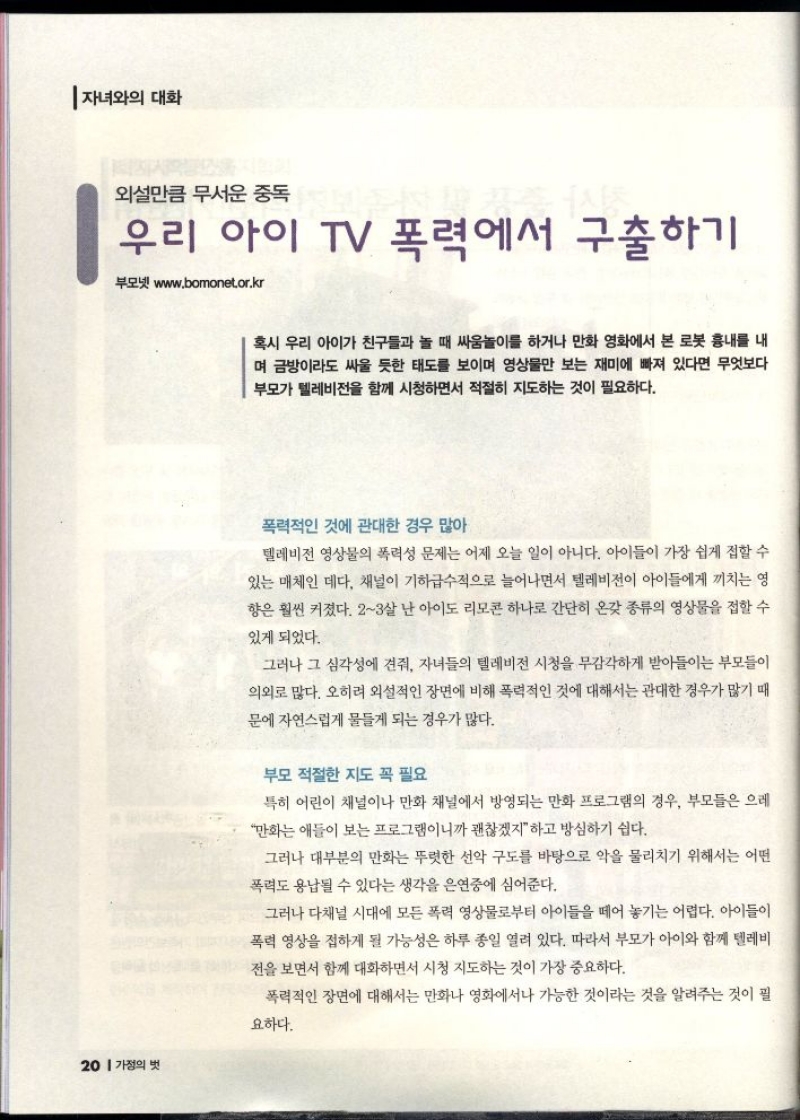 자녀와의 대화  외설만큼 무서운 중독  우리 아이 TV 폭력에서 구출하기  부모넷 www.bomonet.or.kr   혹시 우리 아이가 친구들과 놀 때 싸움놀이를 하거나 만화 영화에서 본 로봇 흉내를 내 며 금방이라도 싸울 듯한 태도를 보이며 영상물만 보는 재미에 빠져 있다면 무엇보다 부모가 텔레비전을 함께 시청하면서 적절히 지도하는 것이 필요하다.  폭력적인 것에 관대한 경우 많아  텔레비전 영상물의 폭력성 문제는 어제 오늘 일이 아니다. 아이들이 가장 쉽게 접할 수 있는 매체인 데다 채널이 기하급수적으로 늘어나면서 텔레비전이 아이들에게 끼치는 영 향은 훨씬 커졌다. 23살 난 아이도 리모콘 하나로 간단히 온갖 종류의 영상물을 접할 수  있게 되었다.  그러나 그 심각성에 견줘 자녀들의 텔레비전 시청을 무감각하게 받아들이는 부모들이 의외로 많다. 오히려 외설적인 장면에 비해 폭력적인 것에 대해서는 관대한 경우가 많기 때  문에 자연스럽게 물들게 되는 경우가 많다.  부모 적절한 지도 꼭 필요  특히 어린이 채널이나 만화 채널에서 방영되는 만화 프로그램의 경우 부모들은 으레  만화는 애들이 보는 프로그램이니까 괜찮겠지 하고 방심하기 쉽다.  그러나 대부분의 만화는 뚜렷한 선악 구도를 바탕으로 악을 물리치기 위해서는 어떤  폭력도 용납될 수 있다는 생각을 은연중에 심어준다.  그러나 다채널 시대에 모든 폭력 영상물로부터 아이들을 떼어 놓기는 어렵다. 아이들이 폭력 영상을 접하게 될 가능성은 하루 종일 열려 있다. 따라서 부모가 아이와 함께 텔레비  전을 보면서 함께 대화하면서 시청 지도하는 것이 가장 중요하다.  폭력적인 장면에 대해서는 만화나 영화에서나 가능한 것이라는 것을 알려주는 것이 필  요하다.  뉴스의 경우도 내용을 파악하지 못하고 문제의 보도를 접하게 되면 사회  에 대한 불안감과 불신을 심어줄 수 있기 때문에 배경 설명을 충분히 해주  고 뉴스를 본 느낌을 나누는 것도 필요하다. 