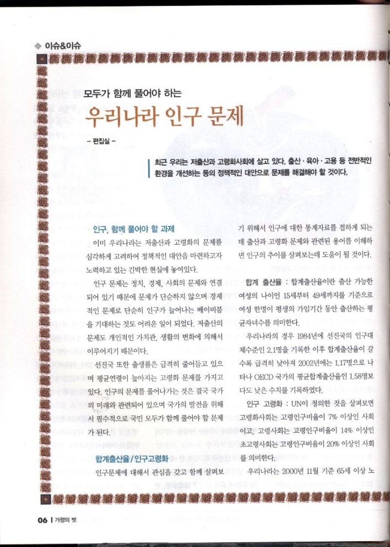 이슈이슈  모두가 함께 풀어야 하는  우리나라 인구 문제  편집실  최근 우리는 저출산과 고령화사회에 살고 있다. 출산·육아·고용 등 전반적인 환경을 개선하는 등의 정책적인 대안으로 문제를 해결해야 할 것이다.  인구 함께 풀어야 할 과제  이미 우리나라는 저출산과 고령화의 문제를 심각하게 고려하여 정책적인 대안을 마련하고자  노력하고 있는 긴박한 현실에 놓여있다.  인구 문제는 정치 경제 사회의 문제와 연결 되어 있기 때문에 문제가 단순하지 않으며 경제 적인 문제로 단순히 인구가 늘어나는 베이비붐 을 기대하는 것도 어려운 일이 되었다. 저출산의 문제도 개인적인 가치관 생활의 변화에 의해서  이루어지기 때문이다.  선진국 또한 출생률은 급격히 줄어들고 있으 며 평균연령이 높아지는 고령화 문제를 가지고 있다. 인구의 문제를 풀어나가는 것은 결국 국가 의 미래와 관련되어 있으며 국가의 발전을 위해  서 필수적으로 국민 모두가 함께 풀어야 할 문제  가 된다.  합계출산율인구고령화  인구문제에 대해서 관심을 갖고 함께 살펴보  기 위해서 인구에 대한 통계자료를 접하게 되는  데 출산과 고령화 문제와 관련된 용어를 이해하 면 인구의 추이를 살펴보는데 도움이 될 것이다.  합계 출산율 합계출산율이란 출산 가능한 여성의 나이인 15세부터 49세까지를 기준으로 여성 한명이 평생의 가임기간 동안 출산하는 평  균자녀수를 의미한다.  우리나라의 경우 1984년에 선진국의 인구대 체수준인 2.1명을 기록한 이후 합계출산율이 갈  수록 급격히 낮아져 2002년에는 1.17명으로 나 타나 OECD 국가의 평균합계출산율인 158명보 다도 낮은 수치를 기록하였다.  인구 고령화  UN이 정의한 것을 살펴보면 고령화사회는 고령인구비율이 7 이상인 사회 이고 고령사회는 고령인구비율이 14 이상인  초고령사회는 고령인구비율이 20 이상인 사회  를 의미한다.  우리나라는 2000년 11월 기준 65세 이상 노 