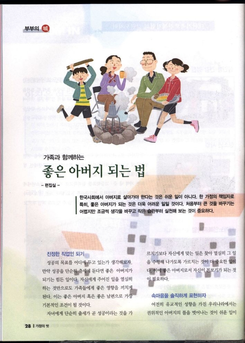부부의 정  가족과 함께하는  좋은 아버지 되는 법  편집실  한국사회에서 아버지로 살아가야 한다는 것은 쉬운 일이 아니다. 한 가정의 책임자로 특히 좋은 아버지가 되는 것은 더욱 어려운 일일 것이다. 처음부터 큰 것을 바꾸기는 어렵지만 조금씩 생각을 바꾸고 작은 습관부터 실천해 보는 것이 중요하다.  진정한 직업인 되기를  성공의 목표를 어디에 두고 있는가 생각해보자. 만약 성공을 단순히 출세에 둔다면 좋은 아버지가 되기는 힘든 일이다. 자신에게 주어진 일을 열심히 하는 것만으로도 가족들에게 좋은 영향을 끼치게 된다. 이는 좋은 아버지 혹은 좋은 남편으로 가장  기본적인 조건이 될 것이다.   자녀에게 단순히 출세가 곧 성공이라는 것을 가  르치기보다 자신에게 맞는 일은 찾아 열심히 그 일  을 수행해 나가도록 가르치는 것이 더 중요한 일이  다. 이에 좋은 아버지로서 자신이 본보기가 되는 것  이 필요하다.  속마음을 솔직하게 표현하자  여전히 유교적인 성향을 가진 우리나라에서는  권위적인 아버지의 틀을 벗어나는 것이 쉬운 일이 
