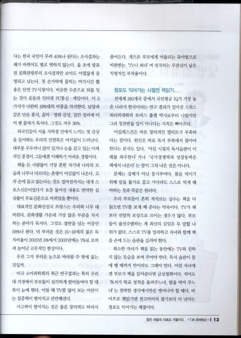 다는 한국 국민이 무려 40나 된다는 조사결과는  해가 바뀌어도 별로 변하지 않는다. 올 초에 발표 된 문화관광부의 조사결과만 보아도 어렵잖게 증  명되고 남는다. 첫 손가락에 꼽히는 여가시간 활  용은 단연 TV시청이다. 비슷한 수준으로 뒤를 잇  는 것이 운동과 인터넷 PC통신 게임이다. 이 3  가지가 나란히 19대의 비중을 차지한다. 낮잠과  같은 단순 휴식 음악 영화 감상 집안 정리에 이  어 맨 꼴찌가 독서다. 그것도 겨우 36  외국인들이 서울 지하철 안에서 느끼는 첫 감상  을 들어봐도 우리의 진면목은 여지없이 드러난다.  대부분 우두커니 앉아 있거나 눈을 감고 있는 이색  적인 풍경이 그들에겐 이해하기 어려운 경험이다.  책을 든 사람들이 가장 흔한 자기네 나라의 모  습과 너무나 다르다는 평이 어김없이 나온다. 고  작 손에 들고 읽는다는 것도 얼마전까지는 대개 스  포츠신문이었다가 요즘 들어선 내용도 빈약한 심  심풀이 무료신문으로 바뀌었을 뿐이다.  대표적인 문화선진국 프랑스는 우리와 너무 대  비된다. 문화생활 가운데 가장 많은 부분을 차지  하는 분야가 독서다. 그것도 절반을 넘는 비중인  58나 된다. 더 부러운 것은 1519세의 젊은 독  자비율이 2002년 5에서 2003년에는 7로 오히  려 늘어난 고무적인 현상이다.  우린 그저 부러운 눈으로 바라볼 수 밖에 없는  것일까.  미국 소아과학회의 최근 연구결과는 특히 우리  네 가정에서 부모들이 심각하게 받아들여야 할 대  목이 눈에 띈다. 어릴 때 TV를 많이 보는 어린이  는 집중력이 떨어지고 산만해진다.  사고력이 떨어지는 것은 물론 창의력도 따라서  줄어든다. 게으른 부모에게 어울리는 육아법으로  비판받는 TV나 봐라며 방치하는 무관심이 낳은  치명적인 부작용이다.  청포도 익어가는 시절엔 책읽기  전세계 180개국 중에서 국민평균 IQ가 가장 높  은 나라가 한국이라는 연구 결과가 얼마전 스위스  취리히대학의 토마스 폴켄 박사로부터 나왔지만  그리 칭찬받을 일이 아니다는 지적은 뼈아프다.  아킬레스건은 바로 창의적인 엘리트가 부족하  다는 점이다. 원인은 바로 독서 부족에서 찾아야  한다는 분석도 있다. 어린 시절의 독서습관이 미  래를 좌우한다거나 국가경쟁력과 성장동력은  책에서 나온다는 말이 그저 나온 것은 아니다.  문제는 강제가 아닌 동기부여다. 물을 먹이기  위해 말을 물가로 끌고 가더라도 스스로 먹게 해  야하는 것과 꼭같은 원리다.  우리 부모들이 흔히 저지르는 실수는 책을 다  읽으면 TV를 보게 해 준다는 약속이다. TV가 책  보다 선망의 포상으로 쓰이는 경우가 많다. 부모  들이 솔선수범하는 게 최선의 길임은 두 말할 나  위가 없다. 스스로 TV를 멀리하고 자녀와 함께 책  을 손에 드는 습관을 길러야 한다.  최소한 자녀가 책을 읽는 동안에는 TV와 친하  지 않는 모습을 보여 주어야 한다. 독서 습관이 몸  에 밸 때까지 만이라도 그래야 한다. 어린 자녀에  겐 부모가 책을 읽어준다면 금상첨화이다. 적어도  독서가 학교 성적을 올려주느냐 밥을 먹여 주느  나는 천박한 생각에서만은 벗어나야 할 때다. 바  야흐로 책읽기엔 천고마비의 절기보다 더 낫다는  청포도 익어가는 계절이다. 
