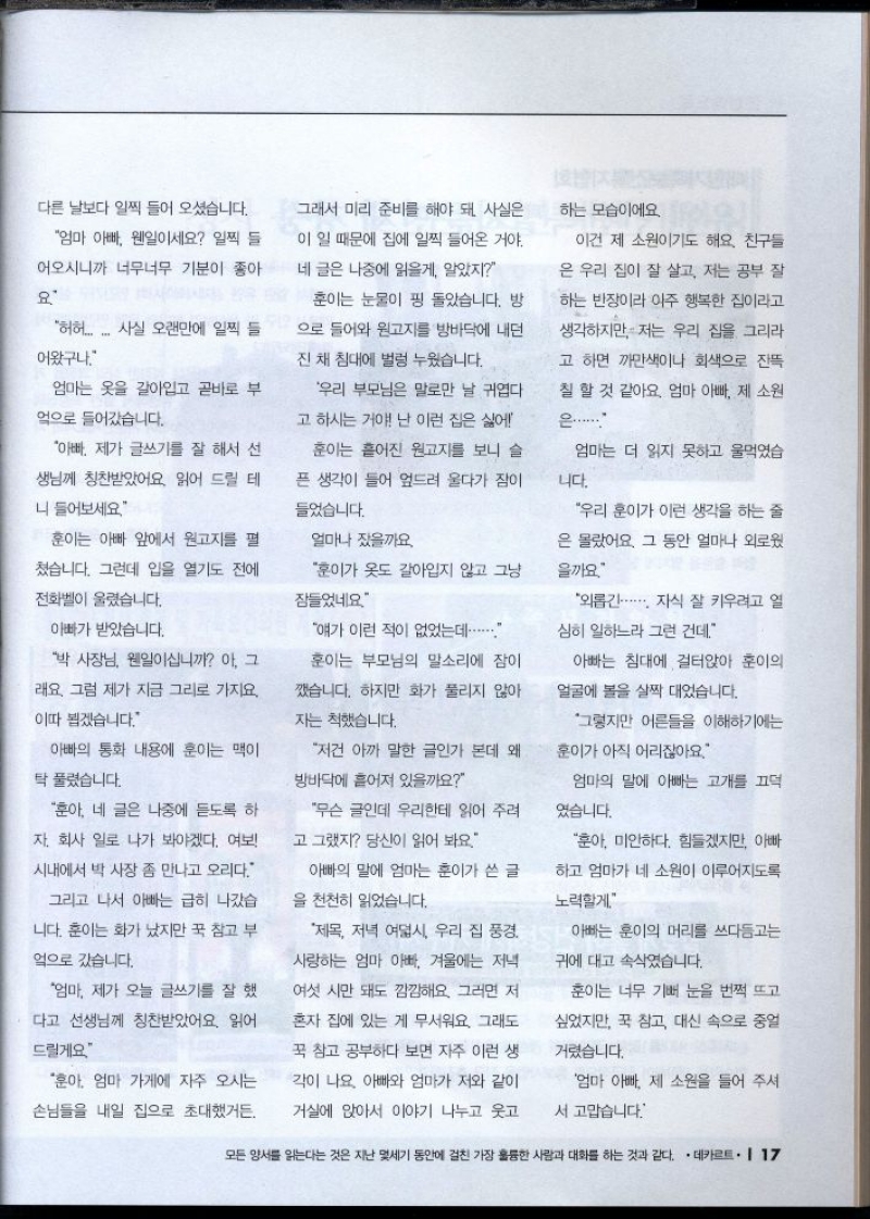 다른 날보다 일찍 들어 오셨습니다.  엄마 아빠 웬일이세요 일찍 들  어오시니까 너무너무 기분이 좋아  요  허허.... 사실 오랜만에 일찍 들  어왔구나  엄마는 옷을 갈아입고 곧바로 부  엌으로 들어갔습니다.  아빠 제가 글쓰기를 잘 해서 선  생님께 칭찬받았어요. 읽어 드릴 테  니 들어보세요  훈이는 눈물이 핑 돌았습니다. 방  으로 들어와 원고지를 방바닥에 내던  진 채 침대에 벌렁 누웠습니다.  우리 부모님은 말로만 날 귀엽다  고 하시는 거야 난 이런 집은 싫어  훈이는 흩어진 원고지를 보니 슬  픈 생각이 들어 엎드려 울다가 잠이  들었습니다.  훈이는 아빠 앞에서 원고지를 펼  쳤습니다. 그런데 입을 열기도 전에  전화벨이 울렸습니다.  얼마나 잤을까요  훈이가 옷도 갈아입지 않고 그냥  잠들었네요  아빠가 받았습니다.  박 사장님 웬일이십니까 아 그  래요 그럼 제가 지금 그리로 가지요.  이따 뵙겠습니다.  얘가 이런 적이 없었는데.......  훈이는 부모님의 말소리에 잠이  깼습니다. 하지만 화가 풀리지 않아  자는 척했습니다.  아빠의 통화 내용에 훈이는 맥이  탁 풀렸습니다.  훈아 네 글은 나중에 듣도록 하  자회사 일로 나가 봐야겠다. 여보  시내에서 박 사장 좀 만나고 오리다.  그리고 나서 아빠는 급히 나갔습  니다. 훈이는 화가 났지만 꾹 참고 부  엌으로 갔습니다.  엄마 제가 오늘 글쓰기를 잘 했  다고 선생님께 칭찬받았어요. 읽어  드릴게요  저건 아까 말한 글인가 본데 왜  방바닥에 흩어져 있을까요  무슨 글인데 우리한테 읽어 주려  고 그랬지 당신이 읽어 봐요  아빠의 말에 엄마는 훈이가 쓴 글  을 천천히 읽었습니다.  하는 모습이에요.  이건 제 소원이기도 해요. 친구들  은 우리 집이 잘 살고 저는 공부 잘  하는 반장이라 아주 행복한 집이라고  생각하지만 저는 우리 집을 그리라  고 하면 까만색이나 회색으로 잔뜩  칠 할 것 같아요. 엄마 아빠 제 소원  은.......  엄마는 더 읽지 못하고 울먹였습  니다.  우리 훈이가 이런 생각을 하는 줄  은 몰랐어요. 그 동안 얼마나 외로웠  을까요  외롭긴..... 자식 잘 키우려고 일  심히 일하느라 그런 건데  아빠는 침대에 걸터앉아 훈이의  얼굴에 볼을 살짝 대었습니다.  그렇지만 어른들을 이해하기에는  훈이가 아직 어리잖아요.  엄마의 말에 아빠는 고개를 끄덕  였습니다.  훈아 미안하다. 힘들겠지만 아빠  하고 엄마가 네 소원이 이루어지도록  노력할게  아빠는 훈이의 머리를 쓰다듬고는  귀에 대고 속삭였습니다.  훈이는 너무 기뻐 눈을 번쩍 뜨고  싶었지만 꾹 참고 대신 속으로 중얼  거렸습니다.  훈아. 엄마 가게에 자주 오시는  손님들을 내일 집으로 초대했거든.  제목 저녁 여덟시 우리 집 풍경.  사랑하는 엄마 아빠 겨울에는 저녁  여섯 시만 돼도 깜깜해요. 그러면 저  혼자 집에 있는 게 무서워요. 그래도  꾹 참고 공부하다 보면 자주 이런 생  각이 나요 아빠와 엄마가 저와 같이  거실에 앉아서 이야기 나누고 웃고  엄마 아빠 제 소원을 들어 주셔  서 고맙습니다. 