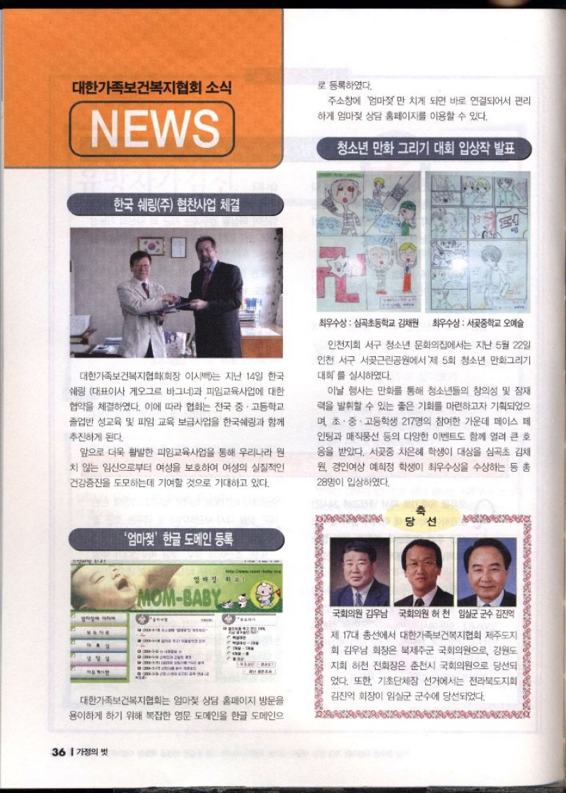 대한가족보건복지협회소식  NEWS     한국 쉐링주 협찬사업 체결  대한가족보건복지협회회장 이시백는 지난 14일 한국  쉐링 대표이사 오그르 바그너과 피임교육사업에 대한  협약을 체결하였다. 이에 따라 협회는 전국 중·고등학교  졸업반 성교육 및 피임 교육 보급사업을 한국쉐링과 함께  추진하게 된다.  앞으로 더욱 활발한 피임교육사업을 통해 우리나라 원 치 않는 임신으로부터 여성을 보호하여 여성의 실질적인  건강증진을 도모하는데 기여할 것으로 기대하고 있다.   청소년 만화 그리기 대회 입상작 발표   •최우수상  심곡초등학교 김채원 최우수상  서곶중학교 오예슬  인천지회 서구 청소년 문화의집에서는 지난 5월 22일  인천 서구 서곶근린공원에서 제 5회 청소년 만화그리기 대회를 실시하였다.  이날 행사는 만화를 통해 청소년들의 창의성 및 잠재 력을 발휘할 수 있는 좋은 기회를 마련하고자 기획되었으며 초·중·고등학생 217명의 참여한 가운데 페이스 페  인팅과 매직풍선 등의 다양한 이벤트도 함께 열려 큰 호  응을 받았다. 서곶중 차은혜 학생이 대상을 심곡초 김채  원 경인여상 예희정 학생이 최우수상을 수상하는 등 총  28명이 입상하였다.  엄마젖 한글 도메인 등록  대한가족보건복지협회는 엄마젖 상담 홈페이지 방문을 용이하게 하기 위해 복잡한 영문 도메인을 한글 도메인으 로 등록하였다.  주소창에 엄마젖만 치게 되면 바로 연결되어서 편리 하게 엄마젖 상담 홈페이지를 이용할 수 있다.    축 당선 국회의원 김우남 국회의원 허천 임실군 군수 김진억  제 17대 총선에서 대한가족보건복지협회 제주도지 회 김우남 회장은 북제주군 국회의원으로 강원도  지희 허천 전회장은 춘천시 국회의원으로 당선되  었다. 또한 기초단체장 선거에서는 전라북도지회  김진억 회장이 임실군 군수에 당선되었다. 