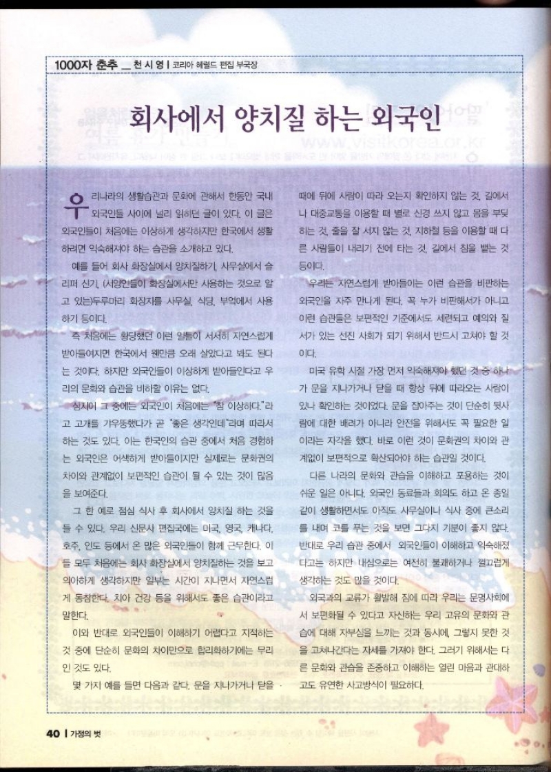1000자 춘추 천 시 영  코리아헤럴드 편집부국장  회사에서 양치질 하는 외국인  www.visitkorea.or.kr  우  •리나라의 생활습관과 문화에 관해서 한동안 국내  외국인들 사이에 널리 읽히던 글이 있다. 이 글은  외국인들이 처음에는 이상하게 생각하지만 한국에서 생활  하려면 익숙해져야 하는 습관을 소개하고 있다.  예를 들어 회사 화장실에서 양치질하기 사무실에서 슬  리퍼 신기 서양인들이 화장실에서만 사용하는 것으로 알  고 있는두루마리 화장지를 사무실 식당 부엌에서 사용  하기 등이다.  즉 처음에는 황당했던 이런 일들이 서서히 자연스럽게  받아들여지면 한국에서 웬만큼 오래 살았다고 봐도 된다  는 것이다. 하지만 외국인들이 이상하게 받아들인다고 우  리의 문화와 습관을 비하할 이유는 없다.  심지어 그 중에는 외국인이 처음에는 참 이상하다.라  고 고개를 갸우뚱했다가 곧 좋은 생각인데라며 따라서  하는 것도 있다. 이는 한국인의 습관 중에서 처음 경험하  는 외국인은 어색하게 받아들이지만 실제로는 문화권의  차이와 관계없이 보편적인 습관이 될 수 있는 것이 많음  을 보여준다.  그 한 예로 점심 식사 후 회사에서 양치질 하는 것을  들 수 있다. 우리 신문사 편집국에는 미국 영국 캐나다  호주 인도 등에서 온 많은 외국인들이 함께 근무한다. 이  ●들 모두 처음에는 회사 화장실에서 양치질하는 것을 보고  의아하게 생각하지만 일부는 시간이 지나면서 자연스럽  게 동참한다. 치아 건강 등을 위해서도 좋은 습관이라고  말한다.  이와 반대로 외국인들이 이해하기 어렵다고 지적하는  것 중에 단순히 문화의 차이만으로 합리화하기에는 무리  인 것도 있다.  몇 가지 예를 들면 다음과 같다. 문을 지나가거나 닫을.  때에 뒤에 사람이 따라 오는지 확인하지 않는 것 길에서  나 대중교통을 이용할 때 별로 신경 쓰지 않고 몸을 부딪  하는 것 줄을 잘 서지 않는 것 지하철 등을 이용할 때 다  른 사람들이 내리기 전에 타는 것 길에서 침을 뱉는 것  등이다.  우리는 자연스럽게 받아들이는 이런 습관을 비판하는  외국인을 자주 만나게 된다. 꼭 누가 비판해서가 아니고  이런 습관들은 보편적인 기준에서도 세련되고 예의와 질  서가 있는 선진 사회가 되기 위해서 반드시 고쳐야 할 것  이다.  미국 유학 시절 가장 먼저 익숙해져야 했던 것 중 하나  가 문을 지나가거나 닫을 때 항상 뒤에 따라오는 사람이  있나 확인하는 것이었다. 문을 잡아주는 것이 단순히 뒷사  람에 대한 배려가 아니라 안전을 위해서도 꼭 필요한 일  이라는 자각을 했다. 바로 이런 것이 문화권의 차이와 관  계없이 보편적으로 확산되어야 하는 습관일 것이다.  다른 나라의 문화와 관습을 이해하고 포용하는 것이  쉬운 일은 아니다. 외국인 동료들과 회의도 하고 온 종일  같이 생활하면서도 아직도 사무실이나 식사 중에 큰소리  를 내며 코를 푸는 것을 보면 그다지 기분이 좋지 않다.  반대로 우리 습관 중에서 외국인들이 이해하고 익숙해졌  다고는 하지만 내심으로는 여전히 불쾌하거나 껄끄럽게  생각하는 것도 많을 것이다.  외국과의 교류가 활발해 짐에 따라 우리는 문명사회에  서 보편화될 수 있다고 자신하는 우리 고유의 문화와 관  습에 대해 자부심을 느끼는 것과 동시에 그렇지 못한 것  을 고쳐나간다는 자세를 가져야 한다. 그러기 위해서는 다  른 문화와 관습을 존중하고 이해하는 열린 마음과 관대하  고도 유연한 사고방식이 필요하다. 