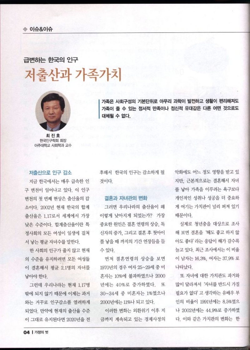 이슈이슈  급변하는 한국의 인구  저출산과 가족가치  최진호  한국인구학회 회장  아주대학교 사회학과 교수  가족은 사회구성의 기본단위로 아무리 과학이 발전하고 생활이 편리해져도 가족이 줄 수 있는 정서적 만족이나 정신적 유대감은 다른 어떤 것으로도 대체될 수 없다.  저출산으로 인구 감소  지금 한국에서는 매우 급속한 인 구 변천이 일어나고 있다. 이 인구  변천의 첫 번째 현상은 출산율의 감  소이다. 2002년 현재 한국의 합계  출산율은 1.17로서 세계에서 가장  낮은 수준이다. 합계출산율이란 특  정사회의 모든 여성이 일생에 걸쳐  서 낳는 평균 자녀수를 말한다.  한 사회의 인구가 줄지 않고 현재  의 수준을 유지하려면 모든 여성들  이 결혼해서 평균 2.1명의 자녀를  낳아야 한다.  그런데 우리나라는 현재 1.17명  밖에 되지 않기 때문에 이제는 과거  와는 거꾸로 인구감소를 염려하게  되었다. 만약에 현재의 출산율 수준  이 그대로 유지된다면 2020년을 전   후해서 한국의 인구는 감소하게 될  것이다.  결혼과 자녀관의 변화 그러면 우리나라의 출산율이 왜  이렇게 낮아지게 되었는가 가장  중요한 원인은 결혼 연령의 상승 독  신자의 증가 그리고 결혼 후 첫아이 를 낳을 때 까지의 기간 연장들을 들  수 있다.  먼저 결혼연령의 상승을 보면  1970년의 경우 여자 2529세 중미  혼자는 10에 불과하였으나 2000 년에는 40로 증가하였다. 또  3034세 중 미혼자는 1였으나  2000년에는 11나 되고 있다.  이러한 변화는 외환위기 이후 지  금까지 계속되고 있는 경제사정의  악화에도 어느 정도 영향을 받고 있  지만 근본적으로는 결혼해서 자녀  를 낳아 가족을 이루려는 욕구보다 개인적인 성취나 성공을 더 중요하  게 여기는 가치관이 널리 퍼져 있기  때문이다.  실제로 청년층을 대상으로 조사  해 보면 결혼을 해도 좋고 하지 않  아도 좋다 라는 응답이 해가 갈수록 늘고 있다. 최근 조사에서는 이 비율  이 남자는 16.3 여자는 37.9로  나타났다.  또 자녀에 대한 가치관도 과거와  많이 달라져서 자녀를 반드시 가질  필요가 없다고 생각하는 유배우 부  인의 비율이 1991년에는 8.5였으  나 2002년에는 44.9로 증가하였  다. 이와 같은 가치관의 변화는 한 