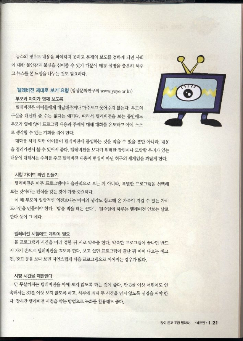 텔레비전 제대로 보기 요령 영상문화연구회 www.yeye.or.kr 부모와 아이가 함께 보도록  텔레비전은 아이들에게 대답해주거나 마주보고 웃어주지 않는다. 부모의 구실을 대신해 줄 수는 없다는 얘기다. 따라서 텔레비전을 보는 동안에도  부모가 옆에 앉아 프로그램 내용과 주제에 대해 대화를 유도하고 아이 스스 로 생각할 수 있는 기회를 줘야 한다.  대화를 하게 되면 아이들이 텔레비전에 몰입하는 것을 막을 수 있을 뿐만 아니라 내용 을 걸러가면서 볼 수 있어서 좋다. 텔레비전을 보다가 위험한 장면이나 모방할 우려가 있는 내용에 대해서는 주의를 주고 텔레비전 내용이 현실이 아닌 허구의 세계임을 깨닫게 한다.  시청 가이드 라인 만들기  텔레비전은 아무 프로그램이나 습관적으로 보는 게 아니라 특별한 프로그램을 선택해  보는 것이라는 인식을 갖는 것이 가장 중요하다.  이 때 부모의 일방적인 의견보다는 아이의 생각도 참고해 온 가족이 지킬 수 있는 가이 드라인을 만들어야 한다. 밥을 먹을 때는 끈다 일주일에 하루는 텔레비전 안보는 날로  한다 등이 그 예다.  텔레비전 시청에도 계획이 필요  볼 프로그램과 시간을 미리 정한 뒤 서로 약속을 한다. 약속한 프로그램이 끝나면 반드  시 자기 손으로 텔레비전을 끄도록 한다. 보고 있던 프로그램이 끝난 뒤 이어 나오는 예고  편 광고 등을 보다 보면 자연스럽게 다음 프로그램으로 이어지는 경우가 많다.  시청 시간을 제한한다  만 두살까지는 텔레비전을 아예 보지 않도록 하는 것이 좋다. 만 3살 이상 어린이도 연  속해서는 30분 이상 보지 않도록 하고 하루에 최대 두 시간을 넘지 않도록 신경을 써야 한 다. 장시간 텔레비전 시청을 막는 방법으로 녹화를 활용해도 좋다. 
