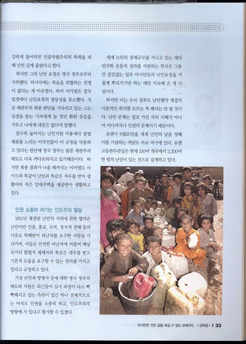 강하게 불어닥친 인종차별주의적 폭력을 피  해 난민 길에 올랐다고 한다.  하지만 그의 난민 요청은 영국 정부로부터  거부됐다. 러시아에는 목숨을 위협하는 전쟁  이 없다는 게 이유였다. 하여 미카엘은 결국 법정에다 난민요청의 정당성을 호소했다. 지  금 재판부의 최종 판단을 기다리고 있는 그는  심경을 묻는 기자에게 늘 짓던 환한 웃음을  거두고 나에게 내일은 없다며 말했다.  갈수록 높아지는 난민지원 비용에다 불법  체류를 노리는 이국인들이 이 규정을 악용하  고 있다는 판단에 영국 정부는 물론 재판부의  태도도 더욱 까다로와지고 있기 때문이다. 하  지만 최종 결과가 나올 때까지는 미카엘도 사  이드와 똑같이 난민과 똑같은 처우를 받아 생  활비와 작은 임대주택을 제공받아 생활하고  있다.  세계 11위의 경제규모를 지니고 있는 데다  민주화 운동의 성과를 자랑하는 한국은 그동  안 갈곳없는 일부 아시안들의 난민요청을 거  칠게 뿌리치기만 하는 데만 익숙해 온 게사..  실이다.  하지만 더는 우리 정부도 난민협약 체결의  기본적인 취지를 모르는 척 해서는 안 될 것이  다. 난민 문제는 결코 가진 자의 시혜가 아니  며 어디까지나 인권의 문제이기 때문이다.  유엔이 6월20일을 세계 난민의 날을 정해  이를 기념하는 까닭도 바로 여기에 있다. 유엔  고등판무관실은 현재 130여 개국에서 2200여  만명의 난민이 있는 것으로 집계하고 있다. 