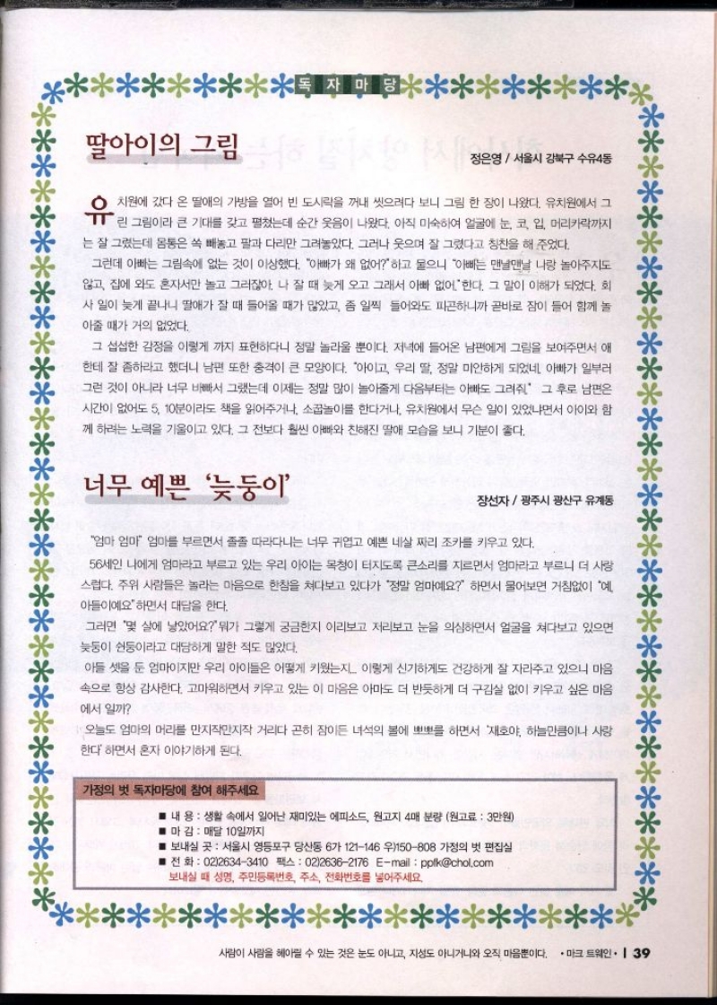 딸아이의 그림이  정은영서울시 강북구 수유4동  유  치원에 갔다 온 딸애의 가방을 열어 빈 도시락을 꺼내 씻으려다 보니 그림 한 장이 나왔다. 유치원에서 그  린 그림이라 큰 기대를 갖고 펼쳤는데 순간 웃음이 나왔다. 아직 미숙하여 얼굴에 눈 코 입 머리카락까지 는 잘 그렸는데 몸통은 쏙 빼놓고 팔과 다리만 그려놓았다. 그러나 웃으며 잘 그렸다고 칭찬을 해 주었다.  그런데 아빠는 그림속에 없는 것이 이상했다. 아빠가 왜 없어하고 물으니 아빠는 맨날맨날 나랑 놀아주지도  않고 집에 와도 혼자서만 놀고 그러잖아. 나 잘 때 늦게 오고 그래서 아빠 없어 한다. 그 말이 이해가 되었다. 회  사일이 늦게 끝나니 딸애가 잘 때 들어올 때가 많았고 좀 일찍 들어와도 피곤하니까 곧바로 잠이 들어 함께 놀  아줄 때가 거의 없었다.  그 섭섭한 감정을 이렇게 까지 표현하다니 정말 놀라울 뿐이다. 저녁에 들어온 남편에게 그림을 보여주면서 애  한테 잘좀하라고 했더니 남편 또한 충격이 큰 모양이다. 아이고 우리 딸 정말 미안하게 되었네 아빠가 일부러  그런 것이 아니라 너무 바빠서 그랬는데 이제는 정말 많이 놀아줄게 다음부터는 아빠도 그려주 그 후로 남편은  시간이 없어도 5 10분이라도 책을 읽어주거나 소꿉놀이를 한다거나 유치원에서 무슨 일이 있었냐면서 아이와 함  께 하려는 노력을 기울이고 있다. 그 전보다 훨씬 아빠와 친해진 딸애 모습을 보니 기분이 좋다.  너무 예쁜 늦둥이  장선자광주시 광산구 유계동  엄마 엄마 엄마를 부르면서 졸졸 따라다니는 너무 귀엽고 예쁜 네살 짜리 조카를 키우고 있다.  56세인 나에게 엄마라고 부르고 있는 우리 아이는 목청이 터지도록 큰소리를 지르면서 엄마라고 부르니 더 사랑 스럽다. 주위 사람들은 놀라는 마음으로 한참을 쳐다보고 있다가 정말 엄마예요 하면서 물어보면 거침없이 예  아들이예요하면서 대답을 한다.  그러면 몇 살에 낳았어요 뭐가 그렇게 궁금한지 이리보고 저리보고 눈을 의심하면서 얼굴을 쳐다보고 있으면  늦둥이 쉰둥이라고 대담하게 말한 적도 많았다.  아들 셋을 둔 엄마이지만 우리 아이들은 어떻게 키웠는지.. 이렇게 신기하게도 건강하게 잘 자라주고 있으니 마음  속으로 항상 감사한다. 고마워하면서 키우고 있는 이 마음은 아마도 더 반듯하게 더 구김살 없이 키우고 싶은 마음  에서 일까  오늘도 엄마의 머리를 만지작만지작 거리다 곤히 잠이든 녀석의 볼에 뽀뽀를 하면서 재호야 하늘만큼이나 사랑  한다하면서 혼자 이야기하게 된다.  가정의 벗 독자마당에 참여 해주세요  내용 생활 속에서 일어난 재미있는 에피소드 원고지 4매 분량 원고료  3만원  ■ 마감  매달 10일까지  ■ 보내실 곳 서울시 영등포구 당산동 6가 121146 우150808 가정의 벗 편집실  ■전화  0226343410 팩스 0226362176 Email pplkchol.com  보내실 때 성명 주민등록번호 주소 전화번호를 넣어주세요. 