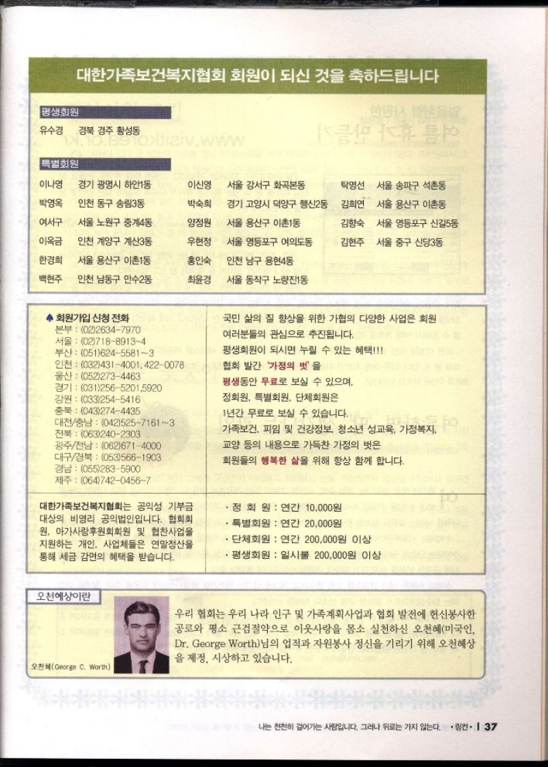 대한가족보건복지협회 회원이 되신 것을 축하드립니다  평생회원  유수경 경북 경주 황성동   특별회원  이나영 경기 광명시 하안1동  이신영  서울 강서구 화곡본동  탁영선 서울 송파구 석촌동  박영옥 인천 동구 송림3동  여서구 서울 노원구 중계4동  이옥금  박숙희  경기 고양시 덕양구 행신2동 김희연 서울 용산구 이촌동  양정원  서울 용산구 이촌1동  김향숙 서울 영등포구 신길5동  인천 계양구 계산3동  우현정  서울 영등포구 여의도동  김현주 서울 중구 신당3동  한경희  백현주  서울 용산구 이촌1동  인천 남동구 만수2동  홍인숙  인천 남구 용현4동  최윤경  서울 동작구 노량진1동  ◆ 회원가입 신청 전화  본부 0226347970 서울 0271889134 부산 05162455813  울산 0522734463  인천 03243140014220078  경기 03125652015920  강원 0332545416  국민 삶의 질 향상을 위한 가협의 다양한 사업은 회원  여러분들의 관심으로 추진됩니다.  평생회원이 되시면 누릴 수 있는 혜택  협회 발간 가정의 벗을  평생동안 무료로 보실 수 있으며  정회원 특별회원 단체회원은  충북 0432744435  1년간 무료로 보실 수 있습니다.  대전충남 04252571613 전북 0632402303  광주전남 0626714000 대구경북 0535661903 경남 0552835900  가족보건 피임 및 건강정보 청소년 성교육 가정복지 성교육 가정복지  교양 등의 내용으로 가득찬 가정의 벗은  회원들의 행복한 삶을 위해 항상 함께 합니다.  제주 06474204567  대한가족보건복지협회는 공익성 기부금 대상의 비영리 공익법인입니다. 협회회 원 아가사랑후원회회원 및 협찬사업을 지원하는 개인 사업체들은 연말정산을 통해 세금 감면의 혜택을 받습니다.    • 정회원  연간 10000원  특별회원 연간 20000원  ・단체회원  연간 200000원 이상  ・평생회원  일시불 200000원 이상  오천혜상이란  오천혜George C. Worth  우리 협회는 우리 나라 인구 및 가족계획사업과 협회 발전에 헌신봉사한 공로와 평소 근검절약으로 이웃사랑을 몸소 실천하신 오천혜미국인 Dr. George Worth님의 업적과 자원봉사 정신을 기리기 위해 오천혜상 을 제정 시상하고 있습니다. 