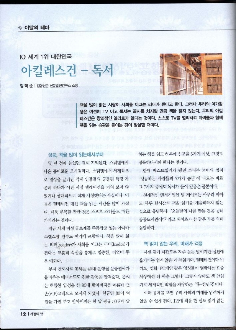 이달의 테마  IQ 세계 1위 대한민국  아킬레스건  독서  김학순  경향신문 신문발전연구소 소장  책을 많이 읽는 사람이 사회를 이끄는 리더가 된다고 한다. 그러나 우리의 여가활 용은 여전히 TV 이고 독서는 꼴지를 차지할 만큼 책을 읽지 않는다. 우리의 아킬 레스건은 창의적인 엘리트가 없다는 것이다. 스스로 TV를 멀리하고 자녀들과 함께 책을 읽는 습관을 들이는 것이 절실할 때이다.   성공 책을 많이 읽는데서부터  몇 년 전에 들었던 걸로 기억된다. 스웨덴에서 나온 흥미로운 조사결과다. 스웨덴에서 세계적으 로 명성을 날리던 각계 인물들의 공통된 특징 가 운데 하나가 어린 시절 텔레비전을 거의 보지 않  았거나 상대적으로 적게 시청했다는 사실이다. 이 들은 텔레비전 대신 책을 읽는 시간을 많이 가졌 다. 더욱 주목할 만한 것은 스포츠 스타들도 마찬  가지라는 것이다.  지금 세계 여성 골프계를 주름잡고 있는 아니카 소렌스탐 선수도 여기에 포함된다. 책을 많이 읽 는 리더reader가 사회를 이끄는 리더leader가 된다는 교훈적 속설을 통계로 입증한 더없이 좋  은 예화다.  부자 전도사로 통하는 40대 은행원 문승렬씨가 들려주는 에피소드도 친한 감동을 안겨준다. 문씨 는 허름한 입성을 한 80대 할아버지를 이른바 큰 손VIP고객으로 모시게 되었다. 현금만 80여 억 원을 가진 부호 할아버지는 한 달 평균 50권에 달  하는 책을 읽고 하루에 신문을 5가지 이상 그것도  정독하다시피 한다는 것이다.  한때 베스트셀러가 됐던 스티븐 코비의 명저  성공하는 사람들의 7가지 습관에 나오는 바로 그 7가지 중에도 독서가 들어 있음은 물론이다.  천재적인 벤처기업인 빌 게이츠는 아무리 바빠 도 하루 한시간씩 책을 읽기를 게을리하지 않는 것으로 유명하다. 오늘날의 나를 만든 것은 동네  공공도서관이다라고 게이츠가 한 말은 자못 의미  심장하다.  책 읽지 않는 우리 미래가 걱정 사실 귀가 따갑도록 자주 듣는 말이지만 실천에 옮기기는 쉽지 않은 게 책읽기다. 텔레비전에다 비 디오 영화 PC게임 같은 영상물이 범람하는 요즘 세상에선 더 한층 그렇다. 그렇지 않아도 책 안읽  •기로 세계적인 악명을 자랑하는 대한민국이다.  여러 통계를 보면 우리 사회의 미래를 염려하지 않을 수 없게 된다. 1년에 책을 한 권도 읽지 않는