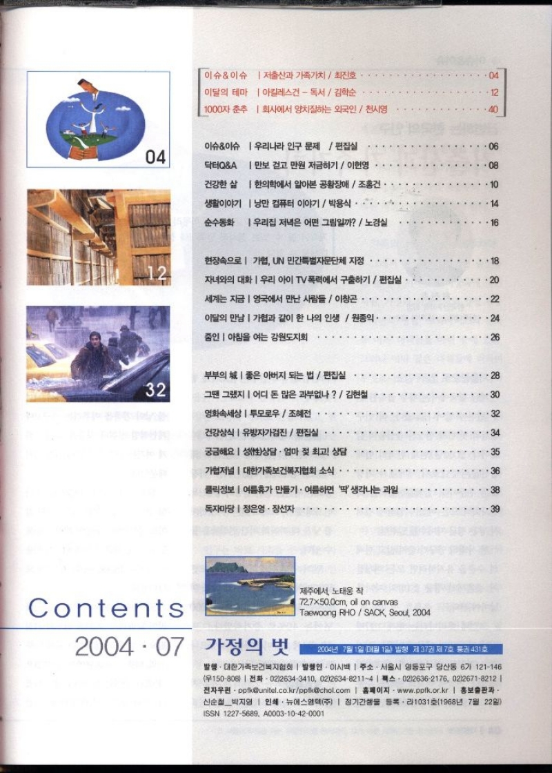 이슈이슈  저출산과 가족가치최진호..  04  이달의 테마  아킬레스건  독서 김학순  12  1000자 춘추  회사에서 양치질하는 외국인천시영  40  이슈이슈 우리나라 인구 문제  편집실  06  04  닥터QA 만보 걷고 만원 저금하기 이헌영  ⚫08  건강한 삶  생활이야기  한의학에서 알아본 공황장애  조홍건  낭만 컴퓨터 이야기  박용식 ・・・  •  14  순수동화 우리집 저녁은 어떤 그림일까  노경실  16  현장속으로  기협 UN 민간특별자문단체 지정  18  12  자녀와의 대화 우리 아이 TV 폭력에서 구출하기  편집실  20  세계는 지금 영국에서 만난 사람들  이창곤  이달의 만남가협과 같이 한 나의 인생  원종익  줌인 아침을 여는 강원도지회  24  26  부부의 좋은 아버지 되는 법  편집실  32  그땐 그랬지  어디 돈 많은 과부없나  김현철  30  영화속세상 투모로우조혜전  건강상식 유방자가검진  편집실  궁금해요 성性상담 · 엄마 젖 최고 상담  34  35  ●가저널  대한가족보건복지협회 소식  클릭정보  여름휴가 만들기. 여름하면 딱생각나는 과일  독자마당  정은영·장선자  Contents  2004.07 가정의 벗  제주에서 노태웅 작  72.7×50.0cm oil on canvas  Taewoong RHOSACK Seoul 2004  2004년 7월 1일 매월 1일 발행 제37권 제7호 통권 431호  발행. 대한가족보건복지협회  발행인 이시백  주소. 서울시 영등포구 당산동 6가 121146 150808 0226343410 021263482114  02126362176 0226718212   전자우편ppfkunitel.co.krppfkchol.com  홈페이지 www.ppfk.or.kr  홍보출판과  신순철박지영  인쇄 뉴에스엠텍주  정기간행물 등록라1031호1968년 7월 22일  ISSN 12275689 A000310420001 