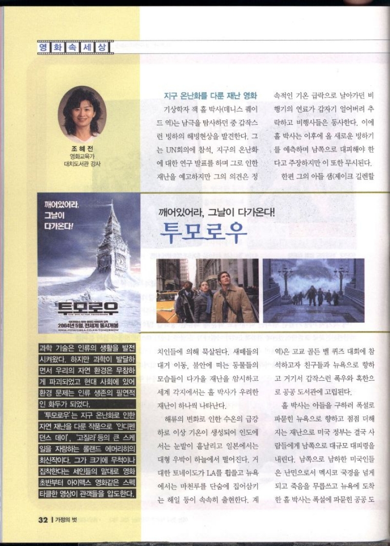 영화속세상  조혜전 영화교육가 대치도서관 감사  지구 온난화를 다룬 재난 영화  기상학자 잭 홀 박사데니스 퀘이  드 역는 남극을 탐사하던 중 갑작스  런 빙하의 해빙현상을 발견한다. 그  는 UN회의에 참석 지구의 온난화  에 대한 연구 발표를 하며 그로 인한  재난을 예고하지만 그의 의견은 정  속적인 기온 급락으로 날아가던 비  행기의 연료가 갑자기 얼어버려 추  락하고 비행사들은 동사한다. 이에  홀 박사는 이후에 올 새로운 빙하기  를 예측하며 남쪽으로 대피해야 한  다고 주장하지만 이 또한 무시된다.  한편 그의 아들 샘제이크 길렌할  깨어있어라.  그날이  깨어있어라 그날이 다가온다  다가온다  투모로우  투모로우  2004년 5월 전세계 동시개봉  www.FOXKOREA.COMTOMORROW  과학 기술은 인류의 생활을 발전 시켜왔다. 하지만 과학이 발달하 면서 우리의 자연 환경은 무참하 게 파괴되었고 현대 사회에 있어 환경 문제는 인류 생존의 필연적 1인 화두가 되었다.  투모로우는 지구 온난화로 인한 자연재난을 다룬 작품으로 인디펜 던스 데이 고질라 등의 큰 스케 일을 자랑하는 롤랜드 에머리히의 최신작이다. 그가 크기에 무척이나 집착한다는 세인들의 말대로 영화 초반부터 아이맥스 영화같은 스펙  타클한 영상이 관객들을 압도한다. 치인들에 의해 묵살된다. 새떼들의  대거 이동 불안에 떠는 동물들의 모습들이 다가올 재난을 암시하고  세계 각지에서는 홀 박사가 우려한  재난이 하나씩 나타난다.  해류의 변화로 인한 수온의 급강  하로 이상 기온이 생성되어 인도에  서는 눈발이 흩날리고 일본에서는  대형 우박이 하늘에서 떨어진다. 거  대한 토네이도가 LA를 휩쓸고 뉴욕  에서는 마천루를 단숨에 집어삼키  는 해일 등이 속속히 출현한다. 계  역은 고교 골든벨 퀴즈 대회에 참  석하고자 친구들과 뉴욕으로 향하  고 거기서 갑작스런 폭우와 혹한으  로 공공 도서관에 고립된다.  홀 박사는 아들을 구하러 폭설로  파묻힌 뉴욕으로 향하고 점점 더해  지는 재난으로 미국 정부는 결국 사  람들에게 남쪽으로 대규모 대피령을  내린다. 남쪽으로 남하한 미국인들  은 난민으로서 멕시코 국경을 넘게  되고 죽음을 무릅쓰고 뉴욕에 도착  한 홀 박사는 폭설에 파묻힌 공공도 