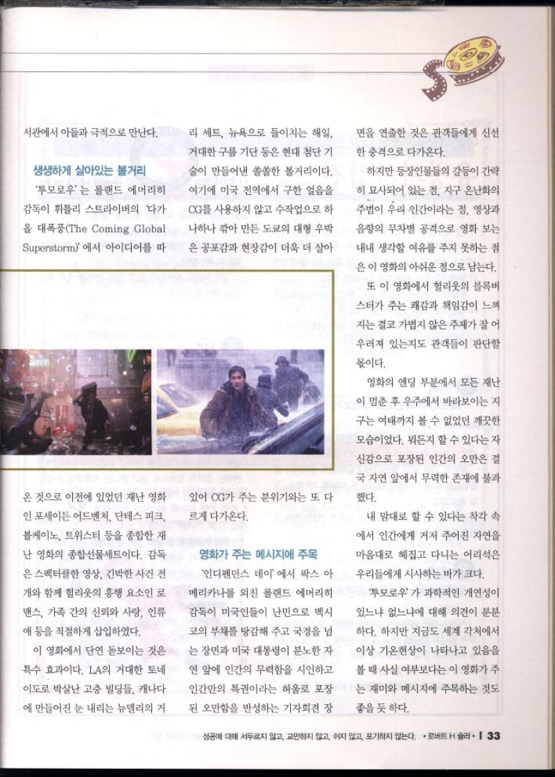 서관에서 아들과 극적으로 만난다.  생생하게 살아있는 볼거리  투모로우는 롤랜드 에머리히  •감독이 휘틀리 스트라이버의 다가  을 대폭풍The Coming Global  Superstorm에서 아이디어를 따  온 것으로 이전에 있었던 재난 영화  인포세이든 어드벤처 단테스 피크  볼케이노 트위스터 등을 종합한 재  난 영화의 종합선물세트이다. 감독  은 스펙터클한 영상 긴박한 사건 전  개와 함께 헐리웃의 흥행 요소인 로  맨스 가족 간의 신뢰와 사랑 인류  애 등을 적절하게 삽입하였다.  이 영화에서 단연 돋보이는 것은  특수 효과이다. LA의 거대한 토네  이도로 박살난 고층 빌딩들 캐나다  에 만들어진 눈 내리는 뉴델리의 거  리 세트 뉴욕으로 들이치는 해일  거대한 구름 기단 등은 현대 첨단 기  술이 만들어낸 쏠쏠한 볼거리이다.  여기에 미국 전역에서 구한 얼음을  CG를 사용하지 않고 수작업으로 하  나하나 깎아 만든 도쿄의 대형 우박  은 공포감과 현장감이 더욱 더 살아  있어 CG가 주는 분위기와는 또 다  르게 다가온다.  영화가 주는 메시지에 주목  인디펜던스 데이에서 팍스 아  메리카나를 외친 롤랜드 에머리히  감독이 미국인들이 난민으로 멕시  코의 부채를 탕감해 주고 국경을 넘  는 장면과 미국 대통령이 분노한 자  연 앞에 인간의 무력함을 시인하고  인간만의 특권이라는 허울로 포장  된 오만함을 반성하는 기자회견 장  면을 연출한 것은 관객들에게 신선  한 충격으로 다가온다.  하지만 등장인물들의 갈등이 간략  히 묘사되어 있는 점 지구 온난화의  주범이 우리 인간이라는 점 영상과  음향의 무차별 공격으로 영화 보는  내내 생각할 여유를 주지 못하는 점  은 이 영화의 아쉬운 점으로 남는다.  또 이 영화에서 헐리웃의 블록버  스터가 주는 쾌감과 책임감이 느껴  지는 결코 가볍지 않은 주제가 잘 어  우러져 있는지도 관객들이 판단할  몫이다.  영화의 엔딩 부분에서 모든 재난  이 멈춘 후 우주에서 바라보이는 지  구는 여태까지 볼 수 없었던 깨끗한  모습이었다. 뭐든지 할 수 있다는 자  신감으로 포장된 인간의 오만은 결  국 자연 앞에서 무력한 존재에 불과  했다.  내 맘대로 할 수 있다는 착각 속  에서 인간에게 거저 주어진 자연을  마음대로 헤집고 다니는 어리석은  우리들에게 시사하는 바가 크다.  투모로우가 과학적인 개연성이  있느냐 없느냐에 대해 의견이 분분  하다. 하지만 지금도 세계 각처에서  이상 기온현상이 나타나고 있음을  볼 때 사실 여부보다는 이 영화가 주  는 재미와 메시지에 주목하는 것도  좋을 듯 하다. 