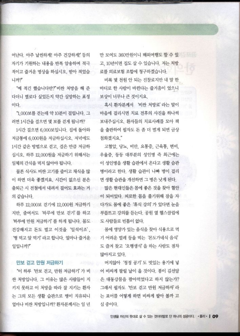 어난다. 아주 날씬하게 아주 건강하게 등의  자기가 기원하는 내용을 반복 암송하며 적극  적이고 즐거운 명상을 하십시오. 받아 적었습  니까  예 적긴 했습니다만 비싼 처방을 해 준  다더니 별로다 싶었든지 약간 실망하는 표정  이다.  1000보를 걷는데 약 10분이 걸립니다. 그  러면 1시간을 걸으면 몇 보를 걷게 됩니까  1시간 걸으면 6000보입니다. 집에 돌아와  저금통에 6000원을 저금하십시오. 저녁에도  1시간 같은 방법으로 걷고 걸은 만큼 저금하  십시오. 하루 12000원을 저금하기 위해서는  일체의 간식을 먹지 않아야 됩니다.  물론 식사도 비싼 고기를 줄이고 채식을 많  이 하면 더욱 좋겠지요. 시간이 없으신 분은  출퇴근 시 전철에서 내려서 걸어도 효과는 거  의 같습니다.  하루 12000보 걷기에 12000원 저금하기  지만 줄여서도 하루에 만보 걷기를 하고  하루에 만원 저금하기를 하게 됩니다. 몸도  건강해지고 돈도 벌고 이것을 일석이조  꿩 먹고 알 먹기라고 합니다. 얼마나 즐거운  일입니까  만보 걷고 만원 저금하기  이 하루 만보 걷고 만원 저금하기가 비  싼 처방입니다. 그 이유는 많은 사람들이 지  키지 못하고 이 처방을 따라 잘 지키는 환자  는 그의 모든 생활 습관으로 병이 치유되니  얼마나 비싼 처방입니까 환자분께서는 일 년  만 모여도 360만원이니 해외여행도 할 수 있  고 10년이면 집도 살 수 있습니다. 저는 처방  료를 의료보험 조합에 청구하겠습니다.  비록 몇 천원 안 되는 진찰료지만 내 말 한  마디로 한 사람이 바뀐다는 즐거움이 있으니  보상이 너무나 큰 것이지요.  혹시 환자분께서 비싼 처방료라는 말이  마음에 걸리시면 치료 전후의 사진을 하나씩  보내주십시오. 환자들의 치료사례를 모아 책  을 출판하여 필자도 돈 좀 더 벌게 되면 금상  첨화겠지요.  고혈압 당뇨 비만 요통증 근육통 변비  우울증 등등 대부분의 성인병 즉 최근에는  이 성인병 생활 습관에서 온다고 생활 습관  병이라고 한다. 생활 습관이 나빠 병이 걸리  면생활습관을 개선하면 그 병은 낫게 된다.  많은 현대인들은 몸에 좋은 것을 찾아 혈안  이 되어있다. 피로한 몸을 풀기위해 잠을 자  다가도 몸에 좋은 휴식 강의가 있다면 눈을  부릅뜨고 강의를 듣는다. 공원 옆 헬스클럽에  도 사람들로 빈틈이 없다.  몸에 영양가 있는 음식을 찾아 식용으로 먹  기 어려운 벌레 등을 먹는 몬도가네식 음식  도 즐겨 찾고 오행생식을 하는 사람도 점차  많아지고 있다.  머지않아 청정 공기도 멋있는 용기에 넣  어 비싸게 팔릴 날이 올 것이다. 봉이 김선달  은 대동강물을 팔아먹었다고 하지 않는가  그래서 필자도 만보 걷고 만원 저금하자라 는 표어를 어떻게 하면 비싸게 팔아 볼까 고  심 중이다. 
