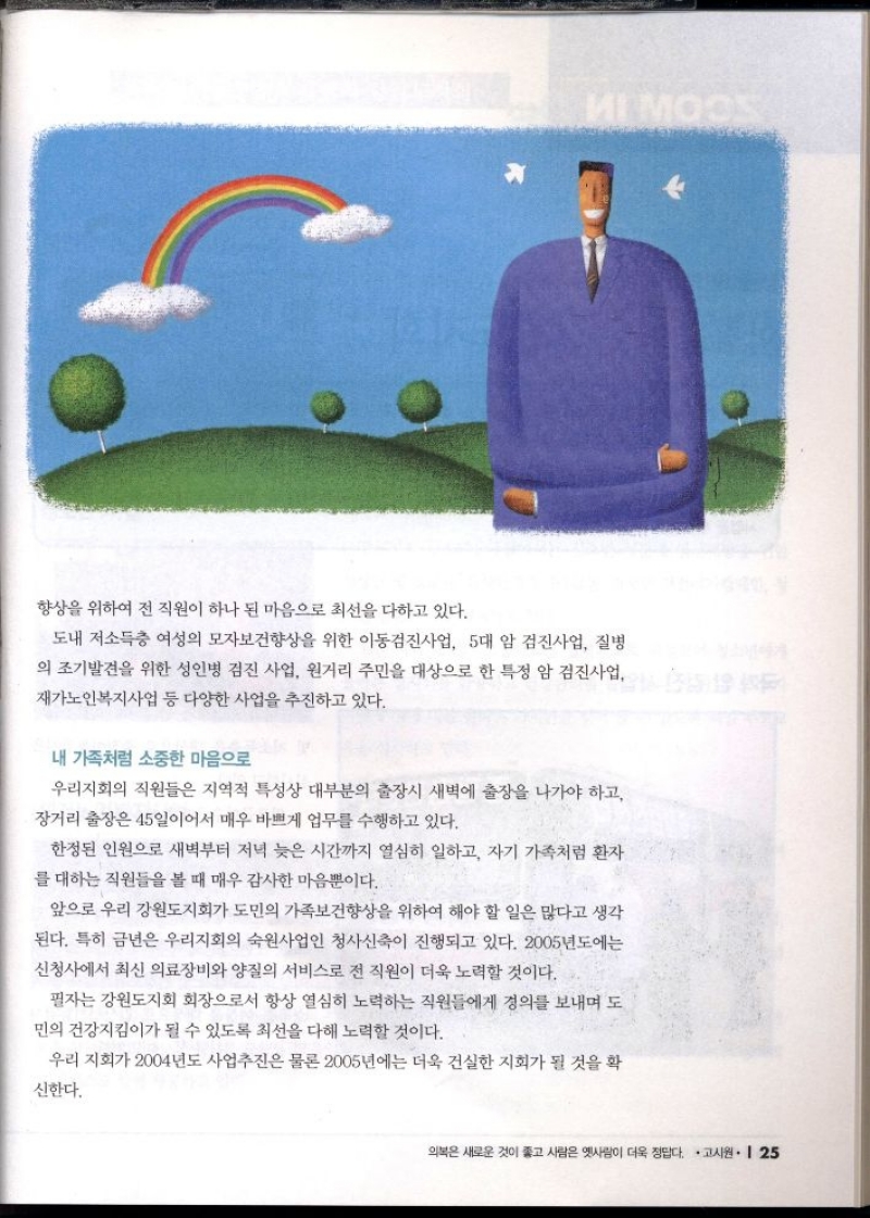 향상을 위하여 전 직원이 하나 된 마음으로 최선을 다하고 있다.  도내 저소득층 여성의 모자보건향상을 위한 이동검진사업 5대 암 검진사업 질병 의 조기발견을 위한 성인병 검진 사업 원거리 주민을 대상으로 한 특정 암 검진사업 재가노인복지사업 등 다양한 사업을 추진하고 있다.  내 가족처럼 소중한 마음으로  우리지회의 직원들은 지역적 특성상 대부분의 출장시 새벽에 출장을 나가야 하고 장거리 출장은 45일이어서 매우 바쁘게 업무를 수행하고 있다.  한정된 인원으로 새벽부터 저녁 늦은 시간까지 열심히 일하고 자기 가족처럼 환자 를 대하는 직원들을 볼 때 매우 감사한 마음뿐이다.  앞으로 우리 강원도지회가 도민의 가족보건향상을 위하여 해야 할 일은 많다고 생각 된다. 특히 금년은 우리지회의 숙원사업인 청사신축이 진행되고 있다. 2005년도에는  신청사에서 최신 의료장비와 양질의 서비스로 전 직원이 더욱 노력할 것이다.  필자는 강원도지회 회장으로서 항상 열심히 노력하는 직원들에게 경의를 보내며 도 민의 건강지킴이가 될 수 있도록 최선을 다해 노력할 것이다.  우리 지회가 2004년도 사업추진은 물론 2005년에는 더욱 건실한 지회가 될 것을 확  신한다. 