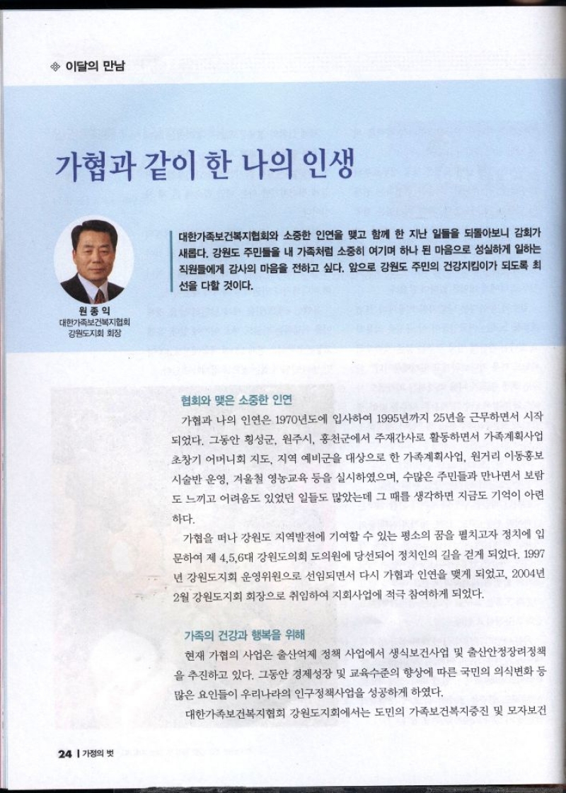 이달의 만남  가협과 같이 한 나의 인생  원종의  대한가족보건복지협회  강원도지회 회장   대한가족보건복지협회와 소중한 인연을 맺고 함께 한 지난 일들을 되돌아보니 감회가 새롭다. 강원도 주민들을 내 가족처럼 소중히 여기며 하나 된 마음으로 성실하게 일하는 직원들에게 감사의 마음을 전하고 싶다. 앞으로 강원도 주민의 건강지킴이가 되도록 최 선을 다할 것이다.  협회와 맺은 소중한 인연  가협과 나의 인연은 1970년도에 입사하여 1995년까지 25년을 근무하면서 시작 되었다. 그동안 횡성군 원주시 홍천군에서 주재간사로 활동하면서 가족계획사업 초창기 어머니회 지도 지역 예비군을 대상으로 한 가족계획사업 원거리 이동홍보 시술반 운영 겨울철 영농교육 등을 실시하였으며 수많은 주민들과 만나면서 보람 도 느끼고 어려움도 있었던 일들도 많았는데 그 때를 생각하면 지금도 기억이 아련  하다.  가협을 떠나 강원도 지역발전에 기여할 수 있는 평소의 꿈을 펼치고자 정치에 입 문하여 제 456대 강원도의회 도의원에 당선되어 정치인의 길을 걷게 되었다. 1997 년 강원도지회 운영위원으로 선임되면서 다시 가협과 인연을 맺게 되었고 2004년 2월 강원도지회 회장으로 취임하여 지회사업에 적극 참여하게 되었다.  가족의 건강과 행복을 위해  현재 가협의 사업은 출산억제 정책 사업에서 생식보건사업 및 출산안정장려정책 을 추진하고 있다. 그동안 경제성장 및 교육수준의 향상에 따른 국민의 의식변화 등 많은 요인들이 우리나라의 인구정책사업을 성공하게 하였다.  대한가족보건복지협회 강원도지회에서는 도민의 가족보건복지증진 및 모자보건 