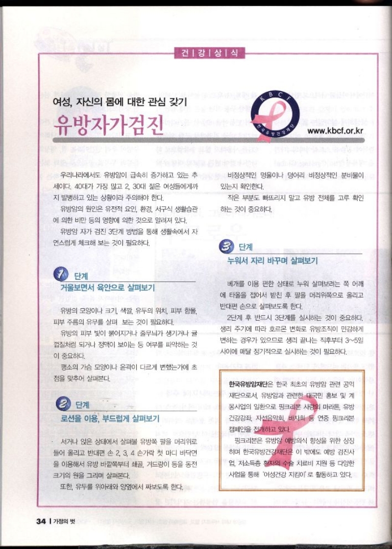 건강상식  여성 자신의 몸에 대한 관심 갖기  유방자가검진  www.kbcf.or.kr  우리나라에서도 유방암이 급속히 증가하고 있는 추  세이다. 40대가 가장 많고 2 30대 젊은 여성들에게까  지 발병하고 있는 상황이라 주의해야 한다.  비정상적인 멍울이나 덩어리 비정상적인 분비물이  있는지 확인한다.  유방암의 원인은 유전적 요인 환경 서구식 생활습관  에 의한 비만 등의 영향에 의한 것으로 알려져 있다.  작은 부분도 빠뜨리지 말고 유방 전체를 고루 확인  하는 것이 중요하다.  유방암 자가 검진 3단계 방법을 통해 생활속에서 자  연스럽게 체크해 보는 것이 필요하다.  단계  거울보면서 육안으로 살펴보기  유방의 모양이나 크기 색깔 유두의 위치 피부 함몰  피부 주름의 유무를 살펴 보는 것이 필요하다.  유방의 피부 빛이 붉어지거나 줄무늬가 생기거나 귤  껍질처럼 되거나 정맥이 보이는 등 여부를 파악하는 것 이 중요하다.  평소의 가슴 모양이나 윤곽이 다르게 변했는가에 초  점을 맞추어 살펴본다.  3 단계  로션을 이용 부드럽게 살펴보기  서거나 앉은 상태에서 살펴볼 유방쪽 팔을 머리위로  들어 올리고 반대편 손 2 3 4 손가락 첫 마디 바닥면  을 이용해서 유방 바깥쪽부터 쇄골 겨드랑이 등을 동전  크기의 원을 그리며 살펴본다.  5 단계  누워서 자리 바꾸며 살펴보기  베개를 이용 편한 상태로 누워 살펴보려는 쪽 어깨  에 타올을 접어서 받친 후 팔을 머리위쪽으로 올리고  반대편 손으로 살펴보도록 한다.  2단계 후 반드시 3단계를 실시하는 것이 중요하다.  생리 주기에 따라 호르몬 변화로 유방조직이 민감하게  변하는 경우가 있으므로 생리 끝나는 직후부터 35일  사이에 매달 정기적으로 실시하는 것이 필요하다.  한국유방암재단은 한국 최초의 유방암 관련 공익  재단으로서 유방암과 관련한 대국민 홍보 및 계  몽사업의 일환으로 핑크리본 사랑 마라톤 유방  건강강좌 자선음악회 바자회 등 연중 핑크리본 캠페인을 전개하고 있다.  핑크리본은 유방암 예방의식 향상을 위한 상징  히며 한국유방건강재단은 이 밖에도 예방 검진사  업 저소득층 환자의 수술 치료비 지원 등 다양한  사업을 통해 여성건강 지킴이로 활동하고 있다.  또한 유두를 위아래와 양옆에서 짜보도록 한다. 