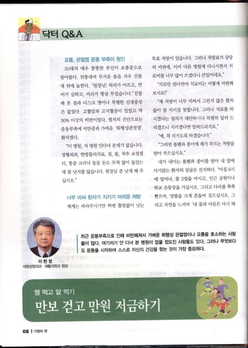 닥터 QA  요통 관절염 운동 부족이 원인 50대의 매우 뚱뚱한 부인이 요통증으로 찾아왔다. 뒤뚱대며 무거운 몸을 겨우 진찰 대 위에 눕힌다. 원장님 허리가 아프고 변 비가 심하고 머리가 항상 무겁습니다.진찰 해 본 결과 디스크 병이나 특별한 신경증상 은 없었다. 고혈압과 고지혈증이 있었고 약 30 이상의 비만이었다. 필자의 진단으로는 운동부족에 비만증과 가벼운 퇴행성관절염  환자였다.  이 병원 저 병원 안다녀 본데가 없습니다. 정형외과 한방물리치료 침 뜸 척추 교정센 터 통증크리닉 등등 돈도 무척 많이 들었는 데 잘 낫지를 않습니다. 원장님 좀 낫게 해주  십시오.  너무 비싸 환자가 지키기 어려운 처방 제게는 따라주시기만 하면 틀림없이 낫는  특효 처방이 있습니다. 그러나 처방료가 상당 히 비싼데 이미 다른 병원에 다니시면서 치 료비를 너무 많이 쓰셨다니 큰일이네요.  치료만 된다면야 치료비는 어떻게 마련해  보지요  제 처방이 너무 비싸서 그런지 많은 환자 들이 잘 지키질 못합니다. 그러나 치료를 하 시겠다는 열의가 대단하시니 특별히 알려 드 리겠으니 지키겠다면 알려드리지요. 예 꼭 지키도록 하겠습니다. 그러면 볼펜과 종이에 제가 부르는 처방을 받아 적으십시오.  내가 내미는 볼펜과 종이를 받아 내 앞에 다가앉는 환자의 얼굴은 진지하다. 아침 6시 에 일어나 물 2컵을 마시고 인근 공원이나 학교 운동장을 가십시오. 그리고 다리를 쭉쭉 뻗으며 양팔을 크게 흔들며 걸으십시오. 그 리고 자연을 느끼며 내 몸과 마음은 다시 태  이헌영 세형정형외과 재활의학과 원장  최근 운동부족으로 인해 비만해져서 가벼운 퇴행성 관절염이나 요통을 호소하는 사람 들이 많다. 여기저기 안 다녀 본 병원이 없을 정도인 사람들도 있다. 그러나 무엇보다 도 운동을 시작하여 스스로 자신의 건강을 찾는 것이 가장 중요하다.  꿩 먹고 알 먹기  만보 걷고 만원 저금하기 