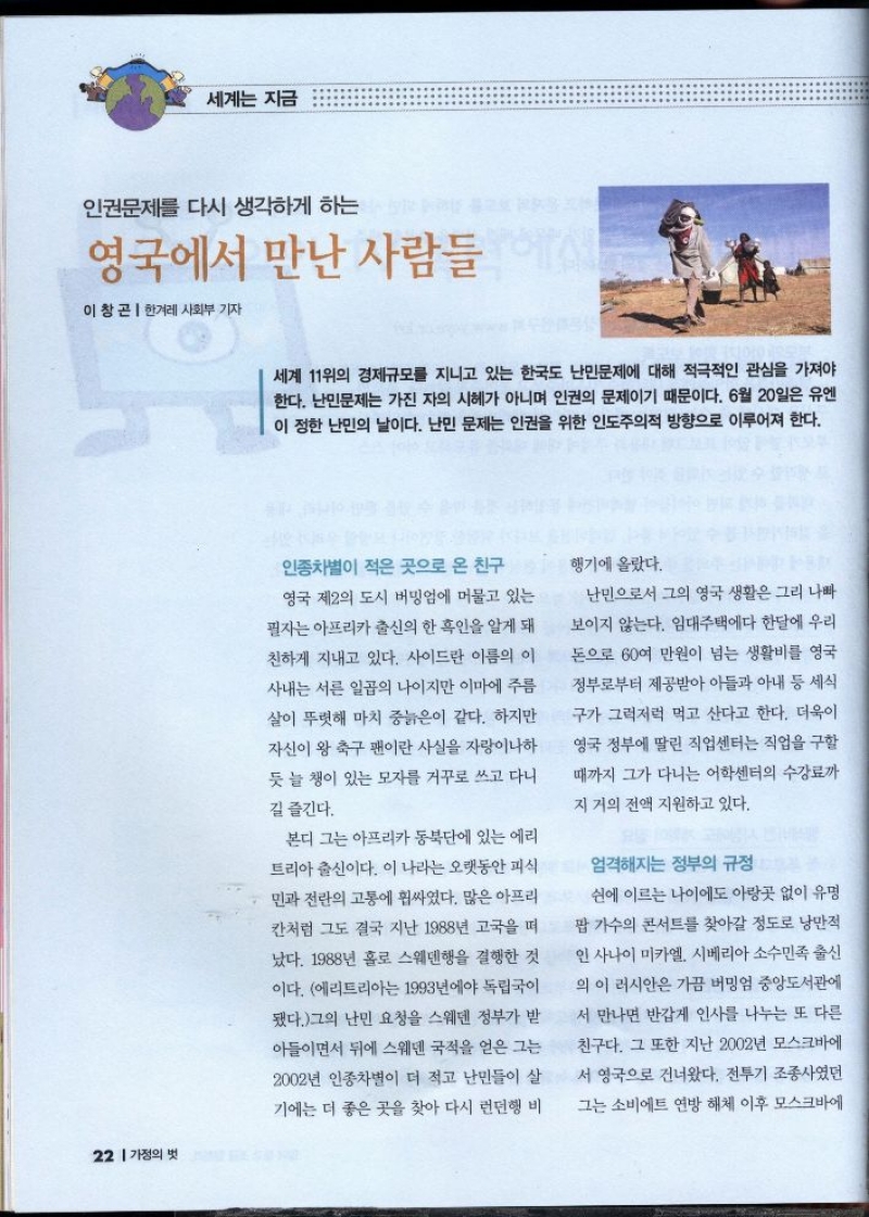 세계는 지금  인권문제를 다시 생각하게 하는  영국에서 만난 사람들  이창곤 한겨레 사회부 기자  세계 11위의 경제규모를 지니고 있는 한국도 난민문제에 대해 적극적인 관심을 가져야 한다. 난민문제는 가진 자의 시헤가 아니며 인권의 문제이기 때문이다. 6월 20일은 유엔 이 정한 난민의 날이다. 난민 문제는 인권을 위한 인도주의적 방향으로 이루어져 한다.   인종차별이 적은 곳으로 온 친구 영국 제2의 도시 버밍엄에 머물고 있는 필자는 아프리카 출신의 한 흑인을 알게 돼  친하게 지내고 있다. 사이드란 이름의 이 사내는 서른 일곱의 나이지만 이마에 주름 살이 뚜렷해 마치 중늙은이 같다. 하지만 자신이 왕 축구 팬이란 사실을 자랑이나하 듯 늘 챙이 있는 모자를 거꾸로 쓰고 다니  길 즐긴다.  본디 그는 아프리카 동북단에 있는 에리 트리아 출신이다. 이 나라는 오랫동안 피식 민과 전란의 고통에 휩싸였다. 많은 아프리 칸처럼 그도 결국 지난 1988년 고국을 떠 났다. 1988년 홀로 스웨덴행을 결행한 것 이다. 에리트리아는 1993년에야 독립국이 됐다.그의 난민 요청을 스웨덴 정부가 받 아들이면서 뒤에 스웨덴 국적을 얻은 그는 2002년 인종차별이 더 적고 난민들이 살 기에는 더 좋은 곳을 찾아 다시 런던행 비  행기에 올랐다.  난민으로서 그의 영국 생활은 그리 나빠  보이지 않는다. 임대주택에다 한달에 우리 돈으로 60여 만원이 넘는 생활비를 영국 정부로부터 제공받아 아들과 아내 등 세식 구가 그럭저럭 먹고 산다고 한다. 더욱이 영국 정부에 딸린 직업센터는 직업을 구할 때까지 그가 다니는 어학센터의 수강료까  지 거의 전액 지원하고 있다.  엄격해지는 정부의 규정  쉰에 이르는 나이에도 아랑곳 없이 유명  팝 가수의 콘서트를 찾아갈 정도로 낭만적 인 사나이 미카엘 시베리아 소수민족 출신 의 이 러시안은 가끔 버밍엄 중앙도서관에  •서 만나면 반갑게 인사를 나누는 또 다른  친구다. 그 또한 지난 2002년 모스크바에 서 영국으로 건너왔다. 전투기 조종사였던 그는 소비에트 연방 해체 이후 모스크바에 