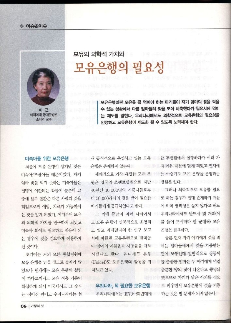 이슈이슈  이근  이화여대 동대문병원 소아과 교수  모유의 의학적 가치와  모유은행의 필요성  모유은행이란 모유를 꼭 먹어야 하는 아기들이 자기 엄마의 젖을 먹을 수 없는 상황에서 다른 엄마들의 젖을 모아 비축했다가 필요시에 먹이 는 제도를 말한다. 우리나라에서도 의학적으로 모유은행의 필요성을 인정하고 모유은행이 제도화 될 수 있도록 노력해야 한다.  미숙아를 위한 모유은행  처음에 모유 은행이 생겨난 것은  미숙아조산아들 때문이었다. 자기  엄마 젖을 먹지 못하는 미숙아들은 질병에 이환되는 확률이 높은데 그 중에 일부 질환은 다른 사람의 젖을 먹임으로써 예방 치료가 가능하다  는 것을 알게 되었다. 이때부터 모유  의 의학적 가치를 연구하게 되었고  미숙아 외에도 필요하고 적응이 되  는 경우에 젖을 긴요하게 이용하게  된 것이다.  초기에는 거의 모든 종합병원에  모유 은행을 만들 정도로 숫자가 많  았으나 현재에는 모유 은행의 설립  이 까다로워지고 모유 적응 기준이  확실하게 되어 미국에서도 그 숫자  는 적어진 편이고 우리나라에는 현재 공식적으로 운영하고 있는 모유  은행은 존재하지 않는다.  세계적으로 가장 유명한 모유 은 행은 영국의 쏘렌토병원으로 지난  40년간 10000명의 기증자들로부 터 50000리터의 젖을 받아 필요한  아기들에게 공급하였다고 한다.  그 외에 중남미 여러 나라에서  도 모유 은행이 성공적으로 운영되 고 있고 과테말라의 한 연구 보고  서에 따르면 모유은행으로 말미암  아영아의 이환율과 사망률을 저하 시켰다고 한다. 유니세프 본부 Unicef도 모유은행의 활동을 지  지하고 있다.  우리나라 꼭 필요한 모유은행  우리나라에서는 197080년대에  한 두병원에서 실행하다가 여러 가  지 이유 때문에 닫게 되었고 현재에  는 아쉽게도 모유 은행을 운영하는  병원은 없다.  그러나 의학적으로 모유를 필요  로 하는 경우가 절대 존재하기 때문 에 비록 영리성은 높지 않다고 해도  우리나라에서도 반드시 몇 개의예  를 들어 도시마다 한 군데씩 모유  은행은 필요하다.  물론 현재 자기 아기에게 젖을 먹 이는 엄마들에게서 젖을 기증받는  것이 보통인데 일반적으로 쌍둥이  를 출산한 엄마는 두 아기에게 먹일  충분한 양의 젖이 나온다고 증명되  였으므로 자기가 낳은 아기를 젖으  로 키우면서 모유은행에 젖을 기증  하는 것은 별 문제가 되지 않는다.