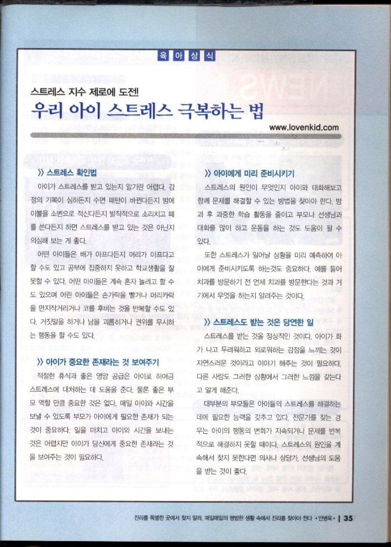 육아상식  스트레스 지수 제로에 도전  우리 아이 스트레스 극복하는 법  www.lovenkid.com   스트레스 확인법  아이가 스트레스를 받고 있는지 알기란 어렵다. 감  정의 기복이 심하든지 수면 패턴이 바뀐다든지 밤에  이불을 소변으로 적신다든지 발작적으로 소리치고 떼  를 쓴다든지 하면 스트레스를 받고 있는 것은 아닌지  의심해 보는 게 좋다.  어떤 아이들은 배가 아프다든지 머리가 아프다고  할 수도 있고 공부에 집중하지 못하고 학교생활을 잘  못할 수 있다. 어떤 아이들은 계속 혼자 놀려고 할 수  도 있으며 어린 아이들은 손가락을 빨거나 머리카락  을 만지작거리거나 코를 후비는 것을 반복할 수도 있  다. 거짓말을 하거나 남을 괴롭히거나 권위를 무시하  는 행동을 할 수도 있다.  아이가 중요한 존재라는 것 보여주기  •적절한 휴식과 좋은 영양 공급은 아이로 하여금  스트레스에 대처하는 데 도움을 준다. 물론 좋은 부  모 역할 만큼 중요한 것은 없다. 매일 아이와 시간을  보낼 수 있도록 부모가 아이에게 필요한 존재가 되는  것이 중요하다. 일을 마치고 아이와 시간을 보내는  것은 어렵지만 아이가 당신에게 중요한 존재라는 것  을 보여주는 것이 필요하다.  아이에게 미리 준비시키기  스트레스의 원인이 무엇인지 아이와 대화해보고  함께 문제를 해결할 수 있는 방법을 찾아야 한다. 방  과 후 과중한 학습 활동을 줄이고 부모나 선생님과  대화를 많이 하고 운동을 하는 것도 도움이 될 수  있다.  또한 스트레스가 일어날 상황을 미리 예측하여 아  이에게 준비시키도록 하는것도 중요하다. 예를 들어  치과를 방문하기 전 언제 치과를 방문한다는 것과 거  기에서 무엇을 하는지 알려주는 것이다.  스트레스도 받는 것은 당연한 일  스트레스를 받는 것을 정상적인 것이다. 아이가 화  가 나고 두려워하고 외로워하는 감정을 느끼는 것이  자연스러운 것이라고 이야기 해주는 것이 필요하다.  다른 사람도 그러한 상황에서 그러한 느낌을 갖는다  고 알게 해준다.  대부분의 부모들은 아이들의 스트레스를 해결하는  데에 필요한 능력을 갖추고 있다. 전문가를 찾는 경  우는 아이의 행동의 변화가 지속되거나 문제를 반복  적으로 해결하지 못할 때이다. 스트레스의 원인을 계  속해서 찾지 못한다면 의사나 상담가 선생님의 도움  을 받는 것이 좋다. 