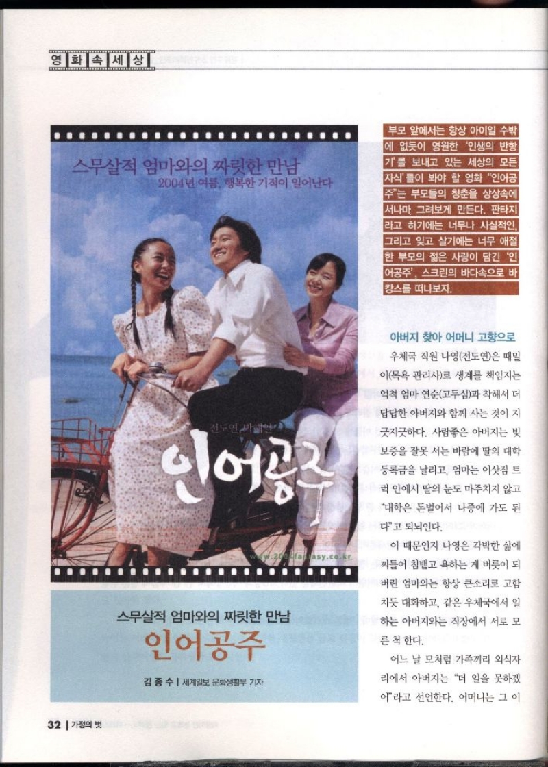 영화 속 세상  스무살 엄마와의 짜릿한 만남  2004년 여름 행복한 기적이 일어난다  부모 앞에서는 항상 아이일 수밖 에 없듯이 영원한 인생의 반항 기를 보내고 있는 세상의 모든 자식들이 봐야 할 영화 인어공 주는 부모들의 청춘을 상상속에 서나마 그려보게 만든다. 판타지 라고 하기에는 너무나 사실적인 그리고 잊고 살기에는 너무 애절 한 부모의 젊은 사랑이 담긴 인 어공주 스크린의 바다속으로 바 캉스를 떠나보자.  전도연 연  인어공주  ...  스무살 엄마와의 짜릿한 만남  인어공주  김종수  세계일보 문화생활부 기자  asy.co.kr  아버지 찾아 어머니 고향으로  우체국 직원 나영전도연은 때밀  이목욕관리사로 생계를 책임지는  억척 엄마 연순고두심과 착해서 더  답답한 아버지와 함께 사는 것이 지  긋지긋하다. 사람좋은 아버지는 빗  보증을 잘못 서는 바람에 딸의 대학  등록금을 날리고 엄마는 이삿짐 트  럭 안에서 딸의 눈도 마주치지 않고  대학은 돈벌어서 나중에 가도 된  다고 되뇌인다.  이 때문인지 나영은 각박한 삶에  찌들어 침뱉고 욕하는 게 버릇이 되  버린 엄마와는 항상 큰소리로 고함  치듯 대화하고 같은 우체국에서 일  하는 아버지와는 직장에서 서로 모  른 척 한다.  어느 날 모처럼 가족끼리 외식자  리에서 아버지는 더 일을 못하겠  어라고 선언한다. 어머니는 그 이 