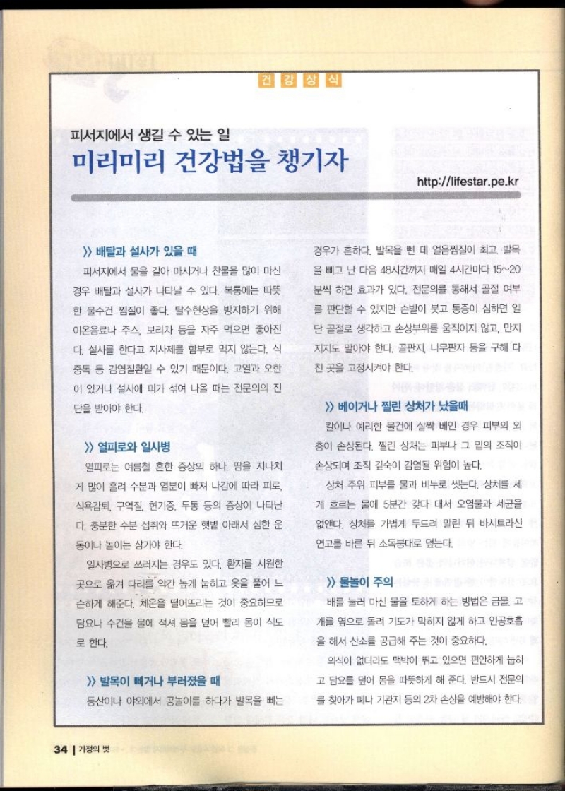 피서지에서 생길 수 있는 일  미리미리 건강법을 챙기자  httplifestar.pe.kr   배탈과 설사가 있을 때  피서지에서 물을 갈아 마시거나 찬물을 많이 마신 경우 배탈과 설사가 나타날 수 있다. 복통에는 따뜻  한 물수건 찜질이 좋다. 탈수현상을 방지하기 위해  이온음료나 주스 보리차 등을 자주 먹으면 좋아진  다. 설사를 한다고 지사제를 함부로 먹지 않는다. 식  중독 등 감염질환일 수 있기 때문이다. 고열과 오한 이 있거나 설사에 피가 섞여 나올 때는 전문의의 진  단을 받아야 한다.  열피로와 일사병  열피로는 여름철 흔한 증상의 하나 땀을 지나치  게 많이 흘려 수분과 염분이 빠져 나감에 따라 피로  식욕감퇴 구역질 현기증 두통 등의 증상이 나타난  다. 충분한 수분 섭취와 뜨거운 햇볕 아래서 심한 운  동이나 놀이는 삼가야 한다.  일사병으로 쓰러지는 경우도 있다. 환자를 시원한 곳으로 옮겨 다리를 약간 높게 눕히고 옷을 풀어 느  슨하게 해준다. 체온을 떨어뜨리는 것이 중요하므로 담요나 수건을 물에 적셔 몸을 덮어 빨리 몸이 식도  로 한다.   발목이 삐거나 부러졌을 때  등산이나 야외에서 공놀이를 하다가 발목을 삐는  경우가 흔하다. 발목을 삔 데 얼음찜질이 최고 발목  을 빼고 난 다음 48시간까지 매일 4시간마다 1520  분씩 하면 효과가 있다. 전문의를 통해서 골절 여부  를 판단할 수 있지만 손발이 붓고 통증이 심하면 일  단골절로 생각하고 손상부위를 움직이지 않고 만지  지지도 말아야 한다. 골판지 나무판자 등을 구해 다  친 곳을 고정시켜야 한다.  베이거나 찔린 상처가 났을때  칼이나 예리한 물건에 살짝 베인 경우 피부의 외  층이 손상된다. 찔린 상처는 피부나 그 밑의 조직이  손상되며 조직 깊숙이 감염될 위험이 높다.  상처 주위 피부를 물과 비누로 씻는다. 상처를 세  게 흐르는 물에 5분간 갖다 대서 오염물과 세균을  없앤다. 상처를 가볍게 두드려 말린 뒤 바시트라신  연고를 바른 뒤 소독붕대로 덮는다.   물놀이 주의  배를 눌러 마신 물을 토하게 하는 방법은 금물. 고  개를 옆으로 돌려 기도가 막히지 않게 하고 인공호흡  을 해서 산소를 공급해 주는 것이 중요하다.  의식이 없더라도 맥박이 뛰고 있으면 편안하게 눕히  고 담요를 덮어 몸을 따뜻하게 해 준다. 반드시 전문의  를 찾아가 메나 기관지 등의 2차 손상을 예방해야 한다. 