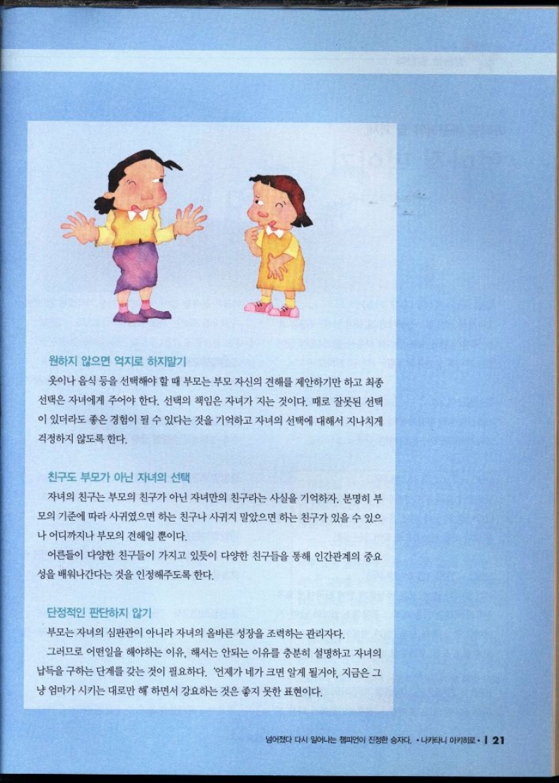 원하지 않으면 억지로 하지말기  옷이나 음식 등을 선택해야 할 때 부모는 부모 자신의 견해를 제안하기만 하고 최종  선택은 자녀에게 주어야 한다. 선택의 책임은 자녀가 지는 것이다. 때로 잘못된 선택  이 있더라도 좋은 경험이 될 수 있다는 것을 기억하고 자녀의 선택에 대해서 지나치게  걱정하지 않도록 한다.  친구도 부모가 아닌 자녀의 선택  자녀의 친구는 부모의 친구가 아닌 자녀만의 친구라는 사실을 기억하자. 분명히 부  모의 기준에 따라 사귀였으면 하는 친구나 사귀지 말았으면 하는 친구가 있을 수 있으 나 어디까지나 부모의 견해일 뿐이다.  어른들이 다양한 친구들이 가지고 있듯이 다양한 친구들을 통해 인간관계의 중요  성을 배워나간다는 것을 인정해주도록 한다.  단정적인 판단하지 않기  부모는 자녀의 심판관이 아니라 자녀의 올바른 성장을 조력하는 관리자다.  그러므로 어떤일을 해야하는 이유. 해서는 안되는 이유를 충분히 설명하고 자녀의  납득을 구하는 단계를 갖는 것이 필요하다. 언제가 네가 크면 알게 될거야 지금은 그  냥 엄마가 시키는 대로만 해 하면서 강요하는 것은 좋지 못한 표현이다. 