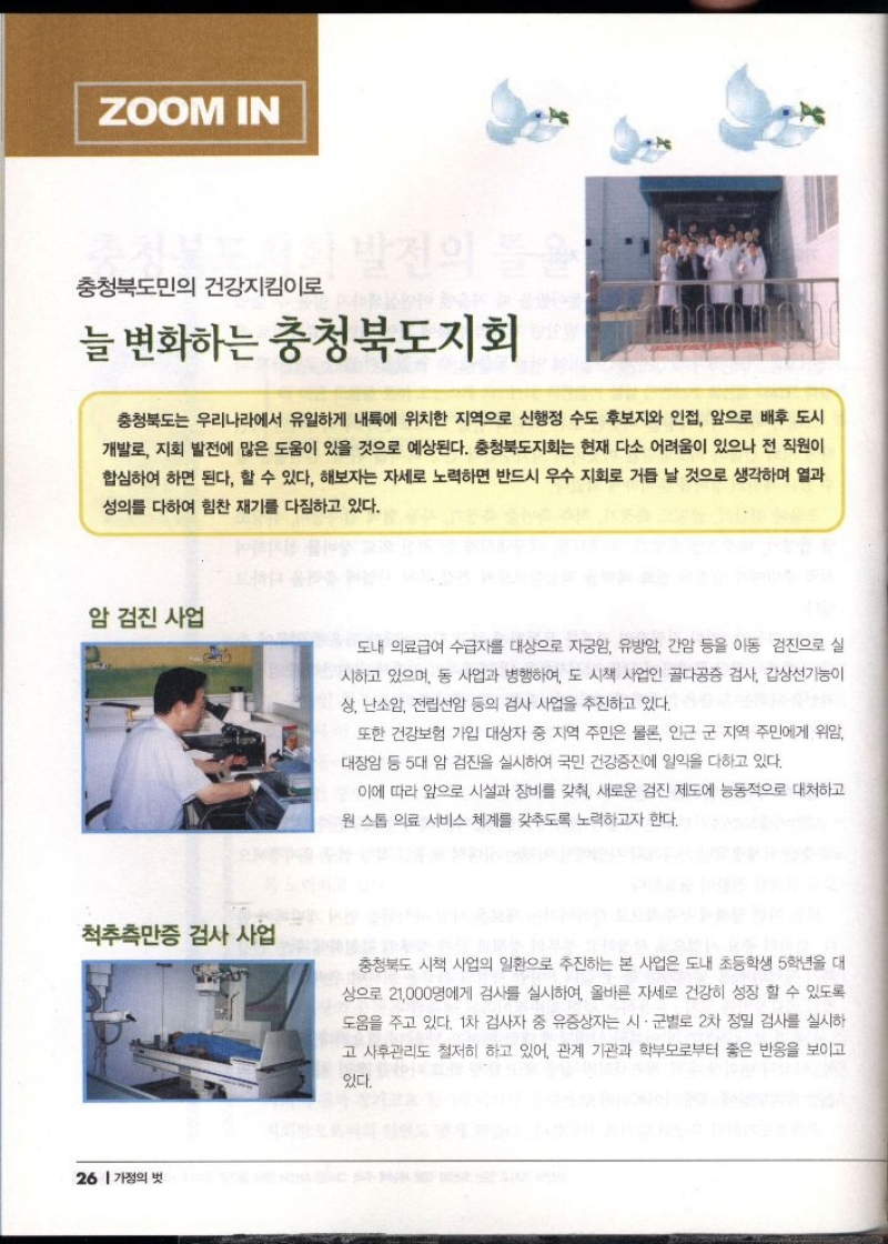 ZOOM IN  추천부발전의 틀을  충청북도민의 건강지킴이로  늘 변화하는 충청북도지회  충청북도는 우리나라에서 유일하게 내륙에 위치한 지역으로 신행정 수도 후보지와 인접 앞으로 배후 도시  •개발로 지회 발전에 많은 도움이 있을 것으로 예상된다. 충청북도지회는 현재 다소 어려움이 있으나 전 직원이 합심하여 하면 된다. 할 수 있다. 해보자는 자세로 노력하면 반드시 우수 지회로 거듭 날 것으로 생각하며 열과  성의를 다하여 힘찬 재기를 다짐하고 있다.  암 검진 사업  도내 의료급여 수급자를 대상으로 자궁암 유방암 간암 등을 아동 검진으로 실 시하고 있으며 동 사업과 병행하여 도 시책 사업인 골다공증 검사 갑상선기능이 상 난소암 전립선암 등의 검사 사업을 추진하고 있다.  또한 건강보험 가입 대상자 중 지역 주민은 물론 인근 군 지역 주민에게 위암 대장암 등 5대 암 검진을 실시하여 국민 건강증진에 일익을 다하고 있다.  이에 따라 앞으로 시설과 장비를 갖춰 새로운 검진 제도에 능동적으로 대처하고  원 스톱 의료 서비스 체계를 갖추도록 노력하고자 한다.  척추측만증 검사 사업  충청북도 시책 사업의 일환으로 추진하는 본 사업은 도내 초등학생 5학년을 대 상으로 21000명에게 검사를 실시하여 올바른 자세로 건강히 성장 할 수 있도록 도움을 주고 있다. 1차 검사자 중 유증상자는 시·군별로 2차 정밀 검사를 실시하 고 사후관리도 철저히 하고 있어 관계 기관과 학부모로부터 좋은 반응을 보이고  있다. 