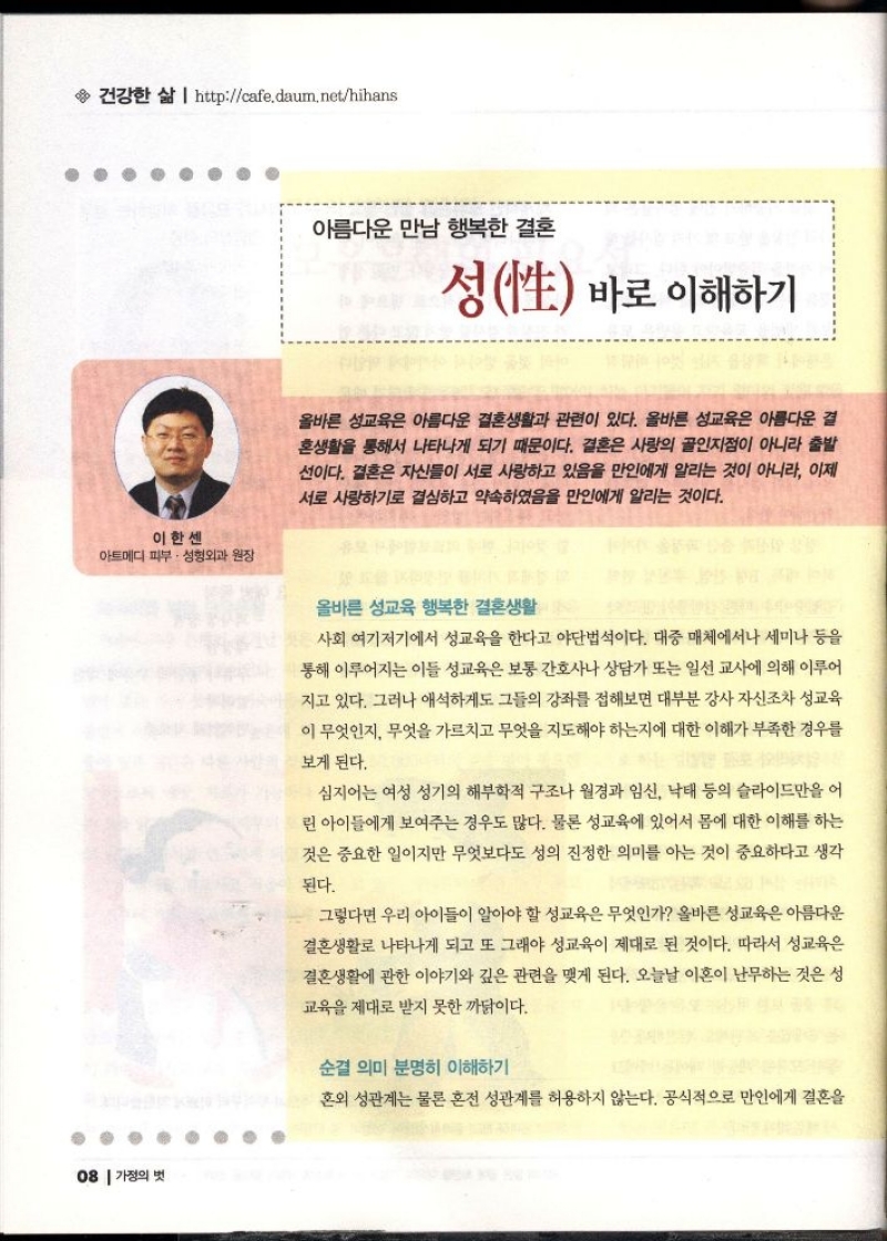 건강한 삶  httpcafe.daum.nethihans  아름다운 만남 행복한 결혼  성性 바로 이해하기  올바른 성교육은 아름다운 결혼생활과 관련이 있다. 올바른 성교육은 아름다운 결 혼생활을 통해서 나타나게 되기 때문이다. 결혼은 사랑의 골인지점이 아니라 출발 선이다. 결혼은 자신들이 서로 사랑하고 있음을 만인에게 알리는 것이 아니라 이제 서로 사랑하기로 결심하고 약속하였음을 만인에게 알리는 것이다.  이한센 아트메디 피부·성형외과 원장  올바른 성교육 행복한 결혼생활  사회 여기저기에서 성교육을 한다고 야단법석이다. 대중 매체에서나 세미나 등을 통해 이루어지는 이들 성교육은 보통 간호사나 상담가 또는 일선 교사에 의해 이루어 지고 있다. 그러나 애석하게도 그들의 강좌를 접해보면 대부분 강사 자신조차 성교육 이 무엇인지 무엇을 가르치고 무엇을 지도해야 하는지에 대한 이해가 부족한 경우를  보게 된다.  심지어는 여성 성기의 해부학적 구조나 월경과 임신 낙태 등의 슬라이드만을 어  린 아이들에게 보여주는 경우도 많다. 물론 성교육에 있어서 몸에 대한 이해를 하는 것은 중요한 일이지만 무엇보다도 성의 진정한 의미를 아는 것이 중요하다고 생각  된다.  그렇다면 우리 아이들이 알아야 할 성교육은 무엇인가 올바른 성교육은 아름다운 결혼생활로 나타나게 되고 또 그래야 성교육이 제대로 된 것이다. 따라서 성교육은 결혼생활에 관한 이야기와 깊은 관련을 맺게 된다. 오늘날 이혼이 난무하는 것은 성  교육을 제대로 받지 못한 까닭이다.  순결 의미 분명히 이해하기  혼외 성관계는 물론 혼전 성관계를 허용하지 않는다. 공식적으로 만인에게 결혼을 