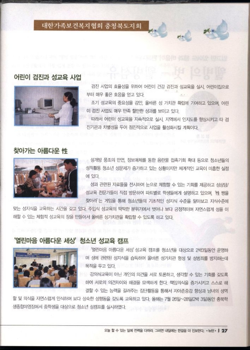 대한가족보건복지협회 충청북도지회  어린이 검진과 성교육 사업  검진 사업의 효율성을 위하여 어린이 건강 검진과 성교육을 실시 어린이집으로 부터 매우 좋은 호응을 얻고 있다.  찾아가는 아름다운 性  조기 성교육의 중요성을 감안 올바른 성 가치관 확립에 기여하고 있으며 어린  이 검진 사업도 매우 만족 할만한 성과를 보이고 있다.  따라서 어린이 성교육을 지속적으로 실시 지역에서 인지도를 향상시키고 타 검  진기관과 차별성을 두어 점진적으로 사업을 활성화시킬 계획이다.  성개방 풍조의 만연 정보매체를 통한 음란물 접촉기회 확대 등으로 청소년들의  성적활동 청소년 성문제가 증가하고 있는 상황이지만 체계적인 교육이 미흡한 실정  에 있다.  성과 관련된 자료들을 전시하여 눈으로 체험할 수 있는 기회를 제공하고 성상담  성교육 전문가들이 직접 방문하여 파트별로 학생들에게 설명하고 있으며 짱을  찾아라는 게임을 통해 청소년들의 기초적인 성지식 수준을 알아보고 지식수준에  맞는 성지식을 교육하는 시간을 갖고 있다. 주입식 성교육의 딱딱한 분위기에서 벗어나 보다 긍정적이며 자연스럽게 성을 이 해할 수 있는 체험적 성교육의 장을 만들어서 올바른 성가치관을 확립할 수 있도록 하고 있다.  열린마음 아름다운 세상 청소년 성교육 캠프  열린마음 아름다운 세상 성교육 캠프를 청소년을 대상으로 2박3일동안 운영하  며 성에 관련된 성지식을 습득하여 올바른 성가치관 형성 및 성범죄를 방지하는데  목적을 두고 있다.  강의식교육이 아닌 개인의 의견을 서로 토론하고 생각할 수 있는 기회를 갖도록  하여 서로의 의견차이와 해결을 모색하게 한다. 책임의식을 증가시키고 스스로 해  결할 수 있는 능력을 길러주는 집단활동을 통해서 자아존중감 향상과 남녀의 성역  •할 및 의식을 자연스럽게 인식하여 보다 성숙한 성행동을 갖도록 교육하고 있다. 올해는 7월 26일28일2박 3일동안 충북학 생종합야영장에서 중학생을 대상으로 청소년 성캠프를 실시하였다. 