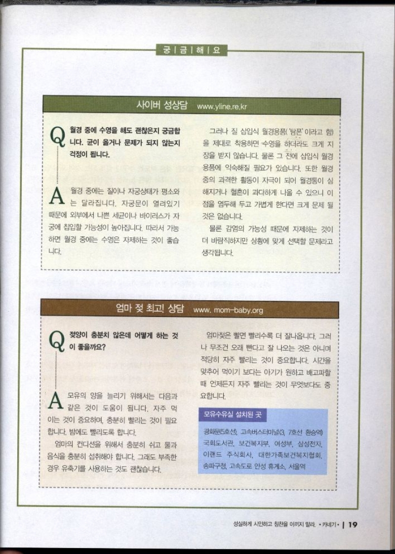 궁금해요  사이버 성상담 www.yline.re.kr  Q 월경 중에 수영을 해도 괜찮은지 궁금합  니다. 균이 옮거나 문제가 되지 않는지  걱정이 됩니다.  A 월경 중에는 질이나 자궁상태가 평소와 는 달라집니다. 자궁문이 열려있기 때문에 외부에서 나쁜 세균이나 바이러스가 자 궁에 칩입할 가능성이 높아집니다. 따라서 가능 하면 월경 중에는 수영은 자제하는 것이 좋습  니다.  그러나 질 삽입식 월경용품탐폰이라고 함 을 제대로 착용하면 수영을 하더라도 크게 지 장을 받지 않습니다. 물론 그 전에 삽입식 월경 용품에 익숙해질 필요가 있습니다. 또한 월경 중의 과격한 활동이 자극이 되어 월경통이 심 해지거나 혈흔이 과다하게 나올 수 있으니 이 점을 염두해 두고 가볍게 한다면 크게 문제 될  것은 없습니다.  물론 감염의 가능성 때문에 자제하는 것이  더 바람직하지만 상황에 맞게 선택할 문제라고 생각됩니다.  엄마 젖 최고 상담 www.mombaby.org  Q 젖양이 충분치 않은데 어떻게 하는 것 이 좋을까요  A 모유의 양을 늘리기 위해서는 다음과  같은 것이 도움이 됩니다. 자주 먹 이는 것이 중요하며 충분히 빨리는 것이 필요  합니다. 밤에도 빨리도록 합니다.  엄마의 컨디션을 위해서 충분히 쉬고 물과 음식을 충분히 섭취해야 합니다. 그래도 부족한 경우 유축기를 사용하는 것도 괜찮습니다.  엄마젖을 빨면 빨리수록 더 잘나옵니다. 그러 나 무조건 오래 빤다고 잘 나오는 것은 아니며  적당히 자주 빨리는 것이 중요합니다. 시간을 맞추어 먹이기 보다는 아기가 원하고 배고파할  때 언제든지 자주 빨리는 것이 무엇보다도 중 요합니다.  모유수유실 설치된 곳  광화문5호선 고속버스터미널3 7호선 환승역  국회도서관 보건복지부 여성부 삼성전자 이랜드 주식회사 대한가족보건복지협회  송파구청 고속도로 안성 휴게소 서울역 