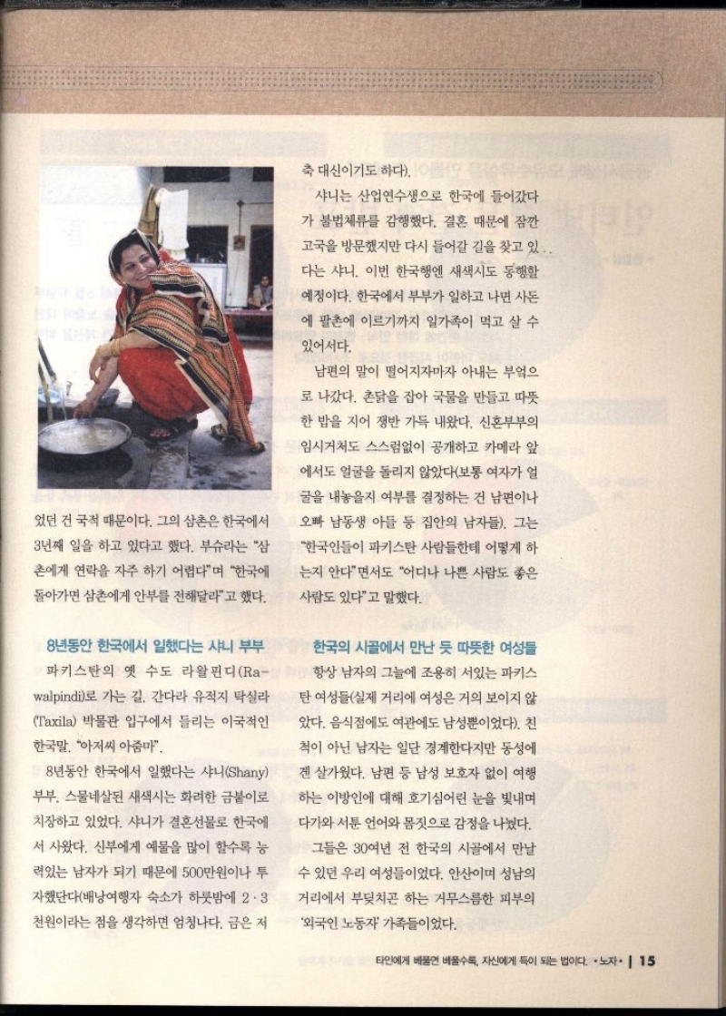 었던 건 국적 때문이다. 그의 삼촌은 한국에서  3년째 일을 하고 있다고 했다. 부슈라는 삼  촌에게 연락을 자주 하기 어렵다며 한국에  돌아가면 삼촌에게 안부를 전해달라고 했다.  8년동안 한국에서 일했다는 샤니 부부  파키스탄의 옛 수도 라왈핀디 Ra walpindi로 가는 길. 간다라 유적지 탁실라 Taxila 박물관 입구에서 들리는 이국적인  한국말 아저씨 아줌마  8년 동안 한국에서 일했다는 샤니Shany  부부. 스물네살된 새색시는 화려한 금붙이로  치장하고 있었다. 샤니가 결혼선물로 한국에  서 사왔다. 신부에게 예물을 많이 할수록 능  력있는 남자가 되기 때문에 500만원이나 투  자했단다배낭여행자 숙소가 하룻밤에 2.3  천원이라는 점을 생각하면 엄청나다. 금은 저  축 대신이기도 하다. 이름  샤니는 산업연수생으로 한국에 들어갔다  가 불법체류를 감행했다. 결혼 때문에 잠깐  고국을 방문했지만 다시 들어갈 길을 찾고 있..  다는 샤니. 이번 한국행엔 새색시도 동행할  예정이다. 한국에서 부부가 일하고 나면 사돈  에 팔촌에 이르기까지 일가족이 먹고 살 수  있어서다.  남편의 말이 떨어지자마자 아내는 부엌으  로 나갔다. 촌닭을 잡아 국물을 만들고 따뜻  한 밥을 지어 쟁반 가득 내왔다. 신혼부부의  임시거처도 스스럼없이 공개하고 카메라 앞  에서도 얼굴을 돌리지 않았다보통 여자가 얼  굴을 내놓을지 여부를 결정하는 건 남편이나  오빠 남동생 아들 등 집안의 남자들. 그는  한국인들이 파키스탄 사람들한테 어떻게 하  는지 안다면서도 어디나 나쁜 사람도 좋은  사람도 있다고 말했다.  한국의 시골에서 만난 듯 따뜻한 여성들  항상 남자의 그늘에 조용히 서있는 파키스  탄 여성들실제 거리에 여성은 거의 보이지 않  았다. 음식점에도 여관에도 남성뿐이었다. 친  척이 아닌 남자는 일단 경계한다지만 동성에  겐살가웠다. 남편 등 남성 보호자 없이 여행  하는 이방인에 대해 호기심어린 눈을 빛내며  다가와 서툰 언어와 몸짓으로 감정을 나눴다.  그들은 30여년 전 한국의 시골에서 만날  수 있던 우리 여성들이었다. 안산이며 성남의  •거리에서 부딪치곤 하는 거무스름한 피부의  외국인 노동자 가족들이었다. 