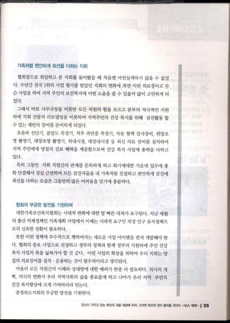 가족처럼 편안하게 최선을 다하는 지회   협회장으로 취임하고 본 지회를 돌아봤을 때 처음엔 아연실색하지 않을 수 없었 다. 수년간 전국 1위의 사업 평가를 받았던 지회의 변화에 과연 이런 의료장비로 무 슨 사업을 하며 지역 주민의 보건복지에 어떤 도움을 줄 수 있을까 많이 고민하게 되 었다.  그래서 바로 사무국장을 비롯한 모든 직원의 힘을 모으고 본부의 적극적인 지원 하에 지회 건물의 리모델링을 비롯하여 지역주민의 건강 복지를 위해 검진활동 할 수 있는 제반의 장비를 준비하게 되었다.  초음파 진단기 골밀도 측정기 척추 측만증 측정기 자동 혈액 검사장비 위장조 영 촬영기 대장조영 촬영기 위내시경 대장내시경 등 최신 의료 장비를 설치하여 지역 주민에게 양질의 진료 혜택을 제공함으로써 건강 복지 사업에 총력을 다하고 있다.  특히 그동안 지회 직원간의 관계를 돈독하게 하고 화기애애한 가운데 업무에 총 화단결해서 성실 근면하며 모든 검진자들을 내 가족처럼 친절하고 편안하게 검진에 최선을 다하는 모습은 그동안의 많은 어려움을 잊기에 충분하다.  10101  협회의 무궁한 발전을 기원하며  대한가족보건복지협회는 시대적 변화에 대한 발 빠른 대처가 요구된다. 지난 세월 의 출산 억제정책인 가족계획 사업에서 이제는 시대적 요구인 적정 인구 유지정책으 로의 신속한 전환이 필요하다.  또한 이런 정책에 부수적으로 행하여지는 새로운 사업 아이템을 먼저 개발해야 한 다. 협회의 중요 사업으로 선정하고 정부의 정책과 함께 정부의 지원하에 주민 건강 복지 사업의 폭을 넓혀가야 할 것 같다. 이런 사업의 확장을 위하여 우리 지회는 양 질의 의료장비를 설치·운용하는 것이 필수적이라고 생각된다.  아울러 모든 직원간의 이해와 상대방에 대한 배려가 한층 더 필요하다. 의식의 개 혁 의식의 변화가 우리 지역사회의 삶을 풍요롭게 하고 나아가 우리 지역 주민의 건강복지향상에 크게 기여하리라 믿는다.  충청북도지회의 무궁한 발전을 기원한다. 