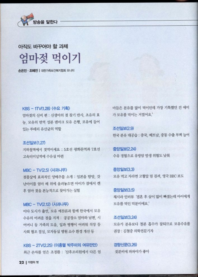 방송을 말한다  아직도 바꾸어야 할 과제  엄마젖 먹이기  손은진·조혜전  대한가족보건복지협회 모니터  KBS1TV1.28 수요 기획  엄마젖의 신비 편  신생아의 젖 찾기 반사 초유의 효 능 모유의 면역 성분 덴마크 모유 은행 모유에 들어 있는 루테리 유산균의 역할  조선일보1.27  지하철역에서 젖먹이세요  5호선 광화문역과 7호선  고속터미널역에 수유실 마련  MBCTV2.5 사과나무  젖몸살에 효과적인 양배추를 소개  일본을 탐방 갓 난아이를 엄마 배 위에 올려놓으면 아이가 잠에서 깬 후 엄마 젖을 본능적으로 찾아가는 실험  MBCTV2.12 사과나무  마들은 분유를 많이 먹이던데 가장 기특했던 건 애미  가 모유를 먹이는 거였어요.  조선일보2.9  한국 분유 대공습 중국 베트남 중동 수출 부쩍 늘어  중앙일보2.24  수유 경험으로 유방암 발생 위험도 낮춰  중앙일보3.3  모유 먹고 자라면 고혈압 덜 걸려 영국 BBC 보도  중앙일보3.5  채시라 인터뷰 결혼 후 살이 많이 빠졌는데 아이에게  모유를 먹인 덕분이에요  이다 도시가 출연 모유 예찬론과 함께 한국에서 모유 수유의 어려운 점을 지적 공공장소 엄마와 남편 시 어머니 등 가족의 도움 일과 병행이 어려워 직장 등 사회 협조 절실 모자동실 병원 소수 환경 개선 등  KBS2TV2.25 이홍렬 박주미의 여유만만 최근 손자를 얻은 조경환 산후조리원에서 다른 엄   조선일보3.24  모유가 분유보다 철분 흡수가 잘되므로 모유수유를  권장  김철중 의학전문기자  경향신문3.26  젖분비에 파파야가 좋아 