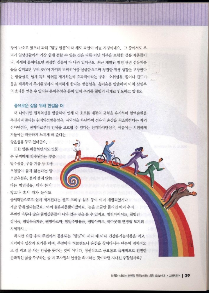 장에 나오고 있으니 과히 웰빙 열풍이라 해도 과언이 아닐 지경이네요. 그 중에서도 우  리가 일상생활에서 가장 쉽게 접할 수 있는 것은 다름 아닌 의복을 포함한 섬유 제품들이  니 자세히 들여다보면 굉장한 것들이 다 나와 있더군요. 최근 개발된 웰빙 관련 섬유제품  들을 살펴보면 무려 650여 가지의 박테리아를 살균함으로써 청결한 위생 생활을 보장한다  는 항균섬유 냄새 특히 악취를 제거하는데 효과적이라는 방취 · 소취섬유 좀이나 진드기  등을 퇴치하여 주거환경까지 쾌적하게 한다는 방충섬유 음이온을 방출하여 마치 삼림욕  의 효과를 얻을 수 있다는 음이온섬유 등이 있어 우리를 웰빙의 세계로 인도하고 있네요.  풍요로운 삶을 위해 한걸음 더  더 나아가면 원적외선을 방출하여 인체 내 호르몬 계통의 균형을 유지하며 혈액순환을  촉진시켜 준다는 원적외선방출섬유 자외선을 차단하여 섬유의 손상을 최소화한다는 자외  선차단섬유 전자파로부터 인체를 보호할 수 있다는 전자파차단섬유 여름에는 시원하게  겨울에는 따뜻하게 느끼게 해 준다는  항온섬유 등도 있더군요.  또한 땀은 배출하면서도 빗물  은 완벽하게 방수된다는 투습  방수섬유 우유 기름 등 각종  오염물이 묻지 않는다는 방  오발유섬유 불이 붙지 않는  다는 방염섬유 때가 묻지  않으나 혹시 때가 묻어도  물세탁만으로도 쉽게 제거된다는 셀프 크리닝 섬유 등이 이미 개발되었거나  개발 중에 있다는군요. 어찌 섬유제품뿐이겠어요. 눈을 조금만 돌리면 이미 우리  주변엔 너무나 많은 웰빙상품들이 나와 있는 것을 볼 수 있지요. 웰빙다이어트 웰빙건  강식품 웰빙목욕제품 웰빙아로마 웰빙주방용품 웰빙아파트 하다못해 웰빙형 모기퇴  치제까지...  하지만 요즘 우리 주변에서 통용되는 웰빙이 끼니 때 마다 건강유기농식품을 먹고  저녁마다 명상과 요가를 하며 주말마다 허브랜드나 온천을 찾아다니는 단순히 경제적으  로 잘 먹고 잘 사는 인생을 뜻하는 것이 아니라 정신적으로 풍요롭고 육체적으로 건전한  문화적인 삶을 추구하는 좀 더 고차원의 인생을 의미하는 것이라면 지나친 주장일까요 