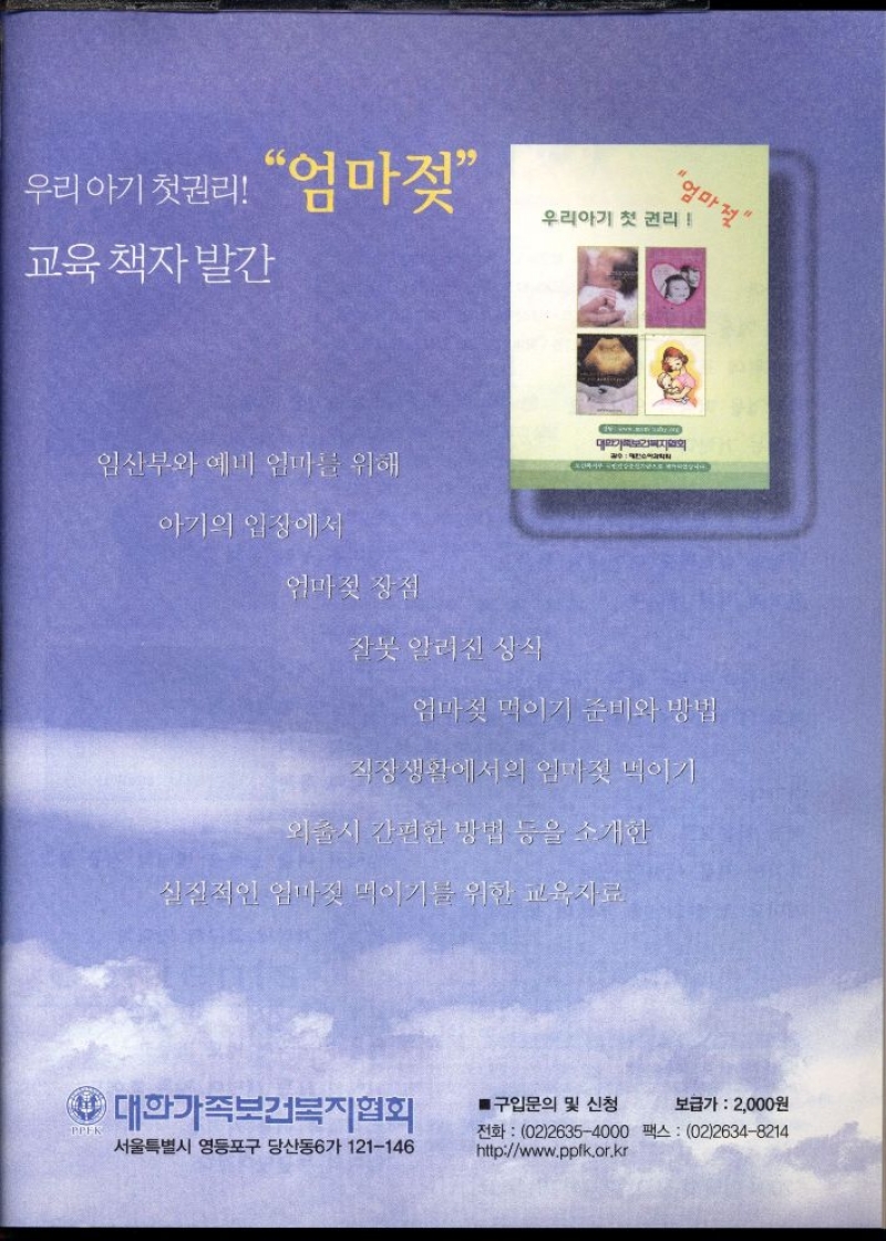 우리 아기 첫권리 엄마젖   우리아기 첫 권리  교육책자 발간   임산부와 예비 엄마를 위해  아기의 입장에서  엄마젖 장점  잘못 알려진 상식  엄마젖 먹이기 준비와 방법  직장생활에서의 엄마젖 먹이기  외출시 간편한 방법 등을 소개한  실질적인 엄마짓 먹이기를 위한 교육자료  PPEK  대한가족보건복지협회  ■구입문의 및 신청  보급가  2000원  서울특별시 영등포구 당산동6가 121146  전화 0226354000 팩스 0226348214 httpwww.ppfk.or.kr 