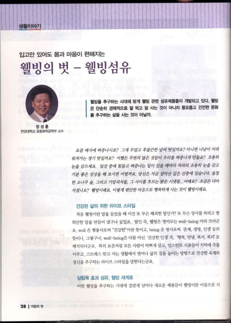 생활이야기  입고만 있어도 몸과 마음이 편해지는  웰빙의 벗  웰빙섬유  정성훈  한양대학교 응용화학공학부 교수   웰빙을 추구하는 시대에 맞게 웰빙 관련 섬유제품들이 개발되고 있다. 웰빙 은 단순히 경제적으로 잘 먹고 잘 사는 것이 아니라 풍요롭고 건전한 문화 를 추구하는 삶을 사는 것이 아닐까.  요즘 매사에 짜증나시죠 그게 무덥고 후줄끈한 날씨 탓일까요 아니면 나날이 어려 워져가는 경기 탓일까요 어쨌든 주변의 많은 것들이 우리를 짜증나게 만들죠 조용히 눈을 감으세요. 일상 중에 힘들고 짜증나는 일이 있을 때마다 차라리 조용히 눈을 감고 기분 좋은 상상을 해 보시면 어떨까요. 당신은 지금 설악산 깊은 산중에 있습니다. 울창 한 소나무 숲 그리고 기암괴석들 그 사이를 흐르는 맑은 시냇물... 어때요 조금은 나아 지셨나요 웰빙이래요. 이렇게 편안한 마음으로 행복하게 사는 것이 웰빙이래요.  건강한 삶의 위한 라이프 스타일  처음 웰빙이란 말을 들었을 때 이건 또 무슨 해괴한 말인가 또 무슨 장사를 하려고 별 희안한 말을 만들어 냈구나 싶었죠. 말인 즉 웰빙은 영어로는 wellbeing 이라 쓰더군 요. well 은 형용사로써 건강한이란 뜻이고 being 은 명사로써 존재 생명 인생 등의 뜻이니 그렇구나 wellbeing은 다름 아닌 건강한 인생 즉 행복 안녕 복지 복리로 해석되더군요. 특히 요즘처럼 모든 사람이 바쁘게 살고 인스턴트 식품들이 식탁에 주를 이루고 스트레스 받고 사는 생활에서 벗어나 삶의 질을 높이는 방향으로 건강한 육체와 정신을 추구하는 라이프 스타일을 말한다는군요.  삼림욕 효과 섬유 웰빙 세계로  이런 웰빙을 추구하는 시대에 걸맞게 날마다 새로운 제품들이 웰빙이란 이름으로 시 