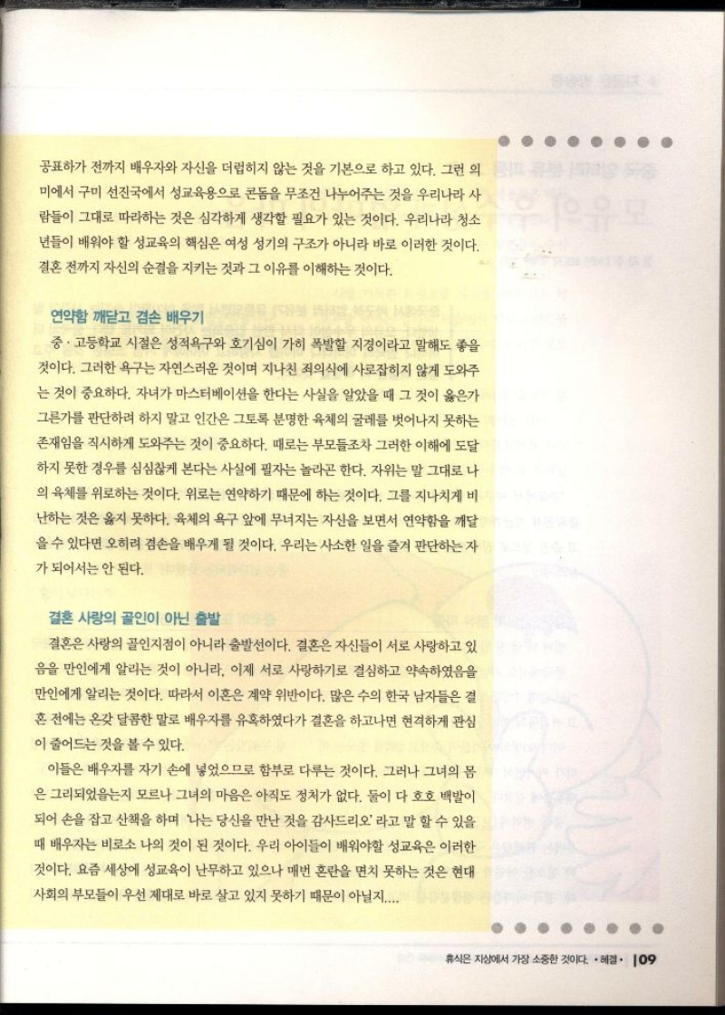 공표하기 전까지 배우자와 자신을 더럽히지 않는 것을 기본으로 하고 있다. 그런 의 미에서 구미 선진국에서 성교육용으로 콘돔을 무조건 나누어주는 것을 우리나라 사 람들이 그대로 따라하는 것은 심각하게 생각할 필요가 있는 것이다. 우리나라 청소 년들이 배워야 할 성교육의 핵심은 여성 성기의 구조가 아니라 바로 이러한 것이다. 결혼 전까지 자신의 순결을 지키는 것과 그 이유를 이해하는 것이다.  연약함 깨닫고 겸손 배우기  중·고등학교 시절은 성적욕구와 호기심이 가히 폭발할 지경이라고 말해도 좋을 것이다. 그러한 욕구는 자연스러운 것이며 지나친 죄의식에 사로잡히지 않게 도와주 는 것이 중요하다. 자녀가 마스터베이션을 한다는 사실을 알았을 때 그 것이 옳은가 그른가를 판단하려 하지 말고 인간은 그토록 분명한 육체의 굴레를 벗어나지 못하는 존재임을 직시하게 도와주는 것이 중요하다. 때로는 부모들조차 그러한 이해에 도달 하지 못한 경우를 심심찮게 본다는 사실에 필자는 놀라곤 한다. 자위는 말 그대로 나 의 육체를 위로하는 것이다. 위로는 연약하기 때문에 하는 것이다. 그를 지나치게 비 난하는 것은 옳지 못하다. 육체의 욕구 앞에 무너지는 자신을 보면서 연약함을 깨달 을 수 있다면 오히려 겸손을 배우게 될 것이다. 우리는 사소한 일을 즐겨 판단하는 자  가 되어서는 안 된다.  결혼 사랑의 골인이 아닌 출발  결혼은 사랑의 골인지점이 아니라 출발선이다. 결혼은 자신들이 서로 사랑하고 있 음을 만인에게 알리는 것이 아니라 이제 서로 사랑하기로 결심하고 약속하였음을 만인에게 알리는 것이다. 따라서 이혼은 계약 위반이다. 많은 수의 한국 남자들은 결 혼 전에는 온갖 달콤한 말로 배우자를 유혹하였다가 결혼을 하고나면 현격하게 관심 이 줄어드는 것을 볼 수 있다.  이들은 배우자를 자기 손에 넣었으므로 함부로 다루는 것이다. 그러나 그녀의 몸 은 그리되었는지 모르나 그녀의 마음은 아직도 정처가 없다. 둘이 다 호호 백발이 되어 손을 잡고 산책을 하며 나는 당신을 만난 것을 감사드리오라고 말 할 수 있을 때 배우자는 비로소 나의 것이 된 것이다. 우리 아이들이 배워야할 성교육은 이러한 것이다. 요즘 세상에 성교육이 난무하고 있으나 매번 혼란을 면치 못하는 것은 현대 사회의 부모들이 우선 제대로 바로 살고 있지 못하기 때문이 아닐지.... 