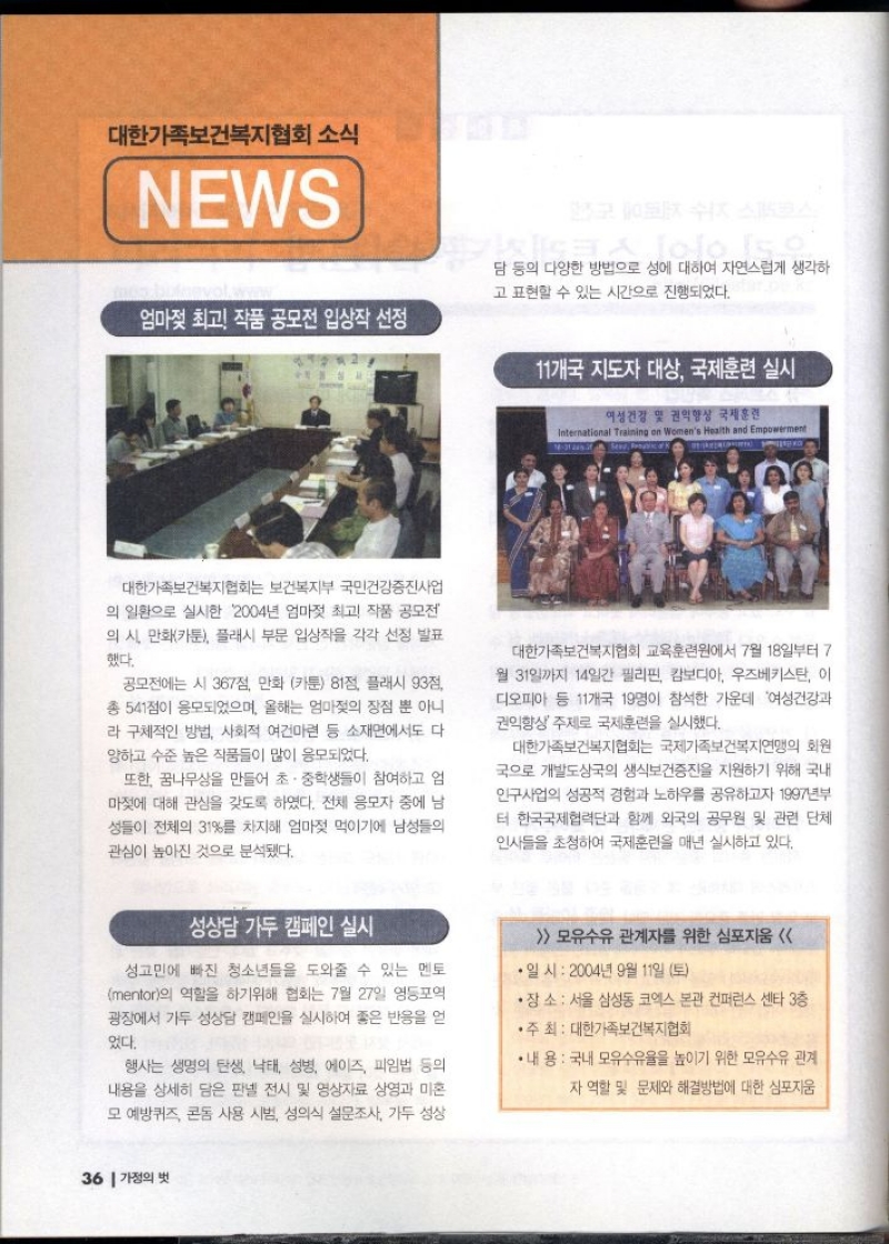 대한가족보건복지협회 소식  NEWS    엄마젖 최고 작품 공모전 입상작 선정  대한가족보건복지협회는 보건복지부 국민건강증진사업 의 일환으로 실시한 2004년 엄마젖 최고 작품 공모전 의 시 만화카툰 플래시 부문 입상작을 각각 선정 발표 했다.  공모전에는 시 367점 만화 카툰 81점 플래시 93점 총 541점이 응모되었으며 올해는 엄마젖의 장점 뿐 아니 라 구체적인 방법 사회적 여건마련 등 소재면에서도 다 양하고 수준 높은 작품들이 많이 응모되었다.  또한 꿈나무상을 만들어 초·중학생들이 참여하고 엄마젖에 대해 관심을 갖도록 하였다. 전체 응모자 중에 남 성들이 전체의 31를 차지해 엄마젖 먹이기에 남성들의 관심이 높아진 것으로 분석됐다.   11개국 지도자 대상 국제훈련 실시   대한가족보건복지협회 교육훈련원에서 7월 18일부터 7 월 31일까지 14일간 필리핀 캄보디아 우즈베키스탄 이 디오피아 등 11개국 19명이 참석한 가운데 여성건강과 권익향상 주제로 국제훈련을 실시했다.  대한가족보건복지협회는 국제가족보건복지연맹의 회원 국으로 개발도상국의 생식보건증진을 지원하기 위해 국내 안구사업의 성공적 경험과 노하우를 공유하고자 1997년부 터 한국국제협력단과 함께 외국의 공무원 및 관련 단체 인사들을 초청하여 국제훈련을 매년 실시하고 있다.  성상담 가두 캠페인 실시  성고민에 빠진 청소년들을 도와줄 수 있는 멘토 mentor의 역할을 하기위해 협회는 7월 27일 영등포역 광장에서 가두 성상담 캠페인을 실시하여 좋은 반응을 얻  었다.  행사는 생명의 탄생 낙태 성병 에이즈 피임법 등의 내용을 상세히 담은 판넬 전시 및 영상자료 상영과 미혼 모 예방퀴즈 콘돔 사용 시범 성의식 설문조사 가두 성상담 등의 다양한 방법으로 성에 대하여 자연스럽게 생각하 고 표현할 수 있는 시간으로 진행되었다.  